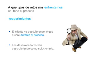 requerimientos El cliente va descubriendo lo que quiere  durante el proceso . Los desarrolladores van descrubriendo como solucionarlo. A que tipos de retos nos  enfrentamos en  todo el proceso 