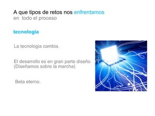 tecnologia La tecnologia cambia. El desarrollo es en gran parte diseño (Diseñamos sobre la marcha)  Beta eterno. A que tipos de retos nos  enfrentamos en  todo el proceso 