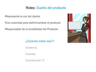 Roles:  Dueño del producto Representa la voz del cliente. Con autoridad para definir/cambiar el producto. Responsable de la rentabilidad del Producto. ¿Quienes estan aquí? Creativos. Cuentas. Coordinación TI . 