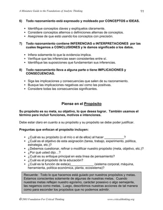 A Miniature Guide to the Foundations of Analytic Thinking
© 2003 Foundation For Critical Thinking www.criticalthinking.org
11
6) Todo razonamiento está expresado y moldeado por CONCEPTOS e IDEAS.
• Identifique conceptos claves y explíquelos claramente.
• Considere conceptos alternos o definiciones alternas de conceptos.
• Asegúrese de que está usando los conceptos con precisión.
7) Todo razonamiento contiene INFERENCIAS o INTERPRETACIONES por las
cuales llegamos a CONCLUSIONES y le damos significado a los datos.
• Infiera solamente lo que la evidencia implica.
• Verifique que las inferencias sean consistentes entre sí.
• Identifique las suposiciones que fundamentan sus inferencias.
8) Todo razonamiento lleva a alguna parte o tiene IMPLICACIONES y
CONSECUENCIAS.
• Siga las implicaciones y consecuencias que salen de su razonamiento.
• Busque las implicaciones negativas así como las positivas.
• Considere todas las consecuencias significantes.
Piense en el Propósito
Su propósito es su meta, su objetivo, lo que desea lograr. También usamos el
término para incluir funciones, motivos e intenciones.
Debe estar claro en cuanto a su propósito y su propósito se debe poder justificar.
Preguntas que enfocan el propósito incluyen:
• ¿Cuál es su propósito (o el mío o el de ellos) al hacer ___________?
• ¿Cuál es el objetivo de esta asignación (tarea, trabajo, experimento, política,
estrategia, etc.)?
• ¿Debemos cuestionar, refinar o modificar nuestro propósito (meta, objetivo, etc.)?
• ¿Por qué usted dijo…?
• ¿Cuál es su enfoque principal en esta línea de pensamiento?
• ¿Cuál es el propósito de la educación?
• ¿Cuál es la función de este(a)_____________ (sistema corporal, máquina,
herramienta, política económica, planta, ecosistema)?
Recuerde: Todo lo que hacemos está guiado por nuestros propósitos y metas.
Estamos conscientes solamente de algunas de nuestras metas. Cuando
nuestras metas reflejan nuestro egoísmo, carácter posesivo o algo semejante,
las negamos como metas. Luego, describimos nuestras acciones de tal manera
como para esconder los propósitos que no podemos admitir.
 