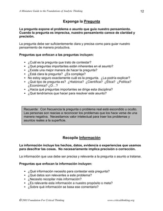 A Miniature Guide to the Foundations of Analytic Thinking
© 2003 Foundation For Critical Thinking www.criticalthinking.org
12
Exponga la Pregunta
La pregunta expone el problema o asunto que guía nuestro pensamiento.
Cuando la pregunta es imprecisa, nuestro pensamiento carece de claridad y
precisión.
La pregunta debe ser suficientemente clara y precisa como para guiar nuestro
pensamiento de manera productiva.
Preguntas que enfocan a las preguntas incluyen:
• ¿Cuál es la pregunta que trato de contestar?
• ¿Qué preguntas importantes están inherentes en el asunto?
• ¿Existe una mejor manera de hacer la pregunta?
• ¿Está clara la pregunta? ¿Es compleja?
• No estoy seguro exactamente cuál es la pregunta. ¿La podría explicar?
• ¿Qué tipo de pregunta es? ¿Histórica? ¿Científica? ¿Ética? ¿Política?
¿Económica? ¿O…?
• ¿Hacia qué preguntas importantes se dirige esta disciplina?
• ¿Qué tendríamos que hacer para resolver este asunto?
Recopile Información
La información incluye los hechos, datos, evidencia o experiencias que usamos
para descifrar las cosas. No necesariamente implica precisión o corrección.
La información que usa debe ser precisa y relevante a la pregunta o asunto a tratarse.
Preguntas que enfocan la información incluyen:
• ¿Qué información necesito para contestar esta pregunta?
• ¿Qué datos son relevantes a este problema?
• ¿Necesito recopilar más información?
• ¿Es relevante esta información a nuestro propósito o meta?
• ¿Sobre qué información se basa ese comentario?
Recuerde: Con frecuencia la pregunta o problema real está escondido u oculto.
Las personas son reacias a reconocer los problemas que los hace verse de una
manera negativa. Necesitamos valor intelectual para traer los problemas y
asuntos reales a la superficie.
 