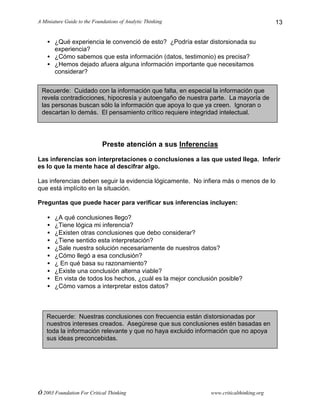A Miniature Guide to the Foundations of Analytic Thinking
© 2003 Foundation For Critical Thinking www.criticalthinking.org
13
• ¿Qué experiencia le convenció de esto? ¿Podría estar distorsionada su
experiencia?
• ¿Cómo sabemos que esta información (datos, testimonio) es precisa?
• ¿Hemos dejado afuera alguna información importante que necesitamos
considerar?
Preste atención a sus Inferencias
Las inferencias son interpretaciones o conclusiones a las que usted llega. Inferir
es lo que la mente hace al descifrar algo.
Las inferencias deben seguir la evidencia lógicamente. No infiera más o menos de lo
que está implícito en la situación.
Preguntas que puede hacer para verificar sus inferencias incluyen:
• ¿A qué conclusiones llego?
• ¿Tiene lógica mi inferencia?
• ¿Existen otras conclusiones que debo considerar?
• ¿Tiene sentido esta interpretación?
• ¿Sale nuestra solución necesariamente de nuestros datos?
• ¿Cómo llegó a esa conclusión?
• ¿ En qué basa su razonamiento?
• ¿Existe una conclusión alterna viable?
• En vista de todos los hechos, ¿cuál es la mejor conclusión posible?
• ¿Cómo vamos a interpretar estos datos?
Recuerde: Cuidado con la información que falta, en especial la información que
revela contradicciones, hipocresía y autoengaño de nuestra parte. La mayoría de
las personas buscan sólo la información que apoya lo que ya creen. Ignoran o
descartan lo demás. El pensamiento crítico requiere integridad intelectual.
Recuerde: Nuestras conclusiones con frecuencia están distorsionadas por
nuestros intereses creados. Asegúrese que sus conclusiones estén basadas en
toda la información relevante y que no haya excluido información que no apoya
sus ideas preconcebidas.
 