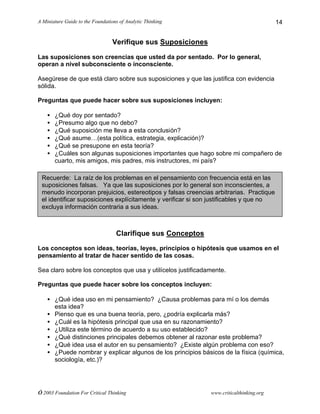 A Miniature Guide to the Foundations of Analytic Thinking
© 2003 Foundation For Critical Thinking www.criticalthinking.org
14
Verifique sus Suposiciones
Las suposiciones son creencias que usted da por sentado. Por lo general,
operan a nivel subconsciente o inconsciente.
Asegúrese de que está claro sobre sus suposiciones y que las justifica con evidencia
sólida.
Preguntas que puede hacer sobre sus suposiciones incluyen:
• ¿Qué doy por sentado?
• ¿Presumo algo que no debo?
• ¿Qué suposición me lleva a esta conclusión?
• ¿Qué asume…(esta política, estrategia, explicación)?
• ¿Qué se presupone en esta teoría?
• ¿Cuáles son algunas suposiciones importantes que hago sobre mi compañero de
cuarto, mis amigos, mis padres, mis instructores, mi país?
Clarifique sus Conceptos
Los conceptos son ideas, teorías, leyes, principios o hipótesis que usamos en el
pensamiento al tratar de hacer sentido de las cosas.
Sea claro sobre los conceptos que usa y utilícelos justificadamente.
Preguntas que puede hacer sobre los conceptos incluyen:
• ¿Qué idea uso en mi pensamiento? ¿Causa problemas para mí o los demás
esta idea?
• Pienso que es una buena teoría, pero, ¿podría explicarla más?
• ¿Cuál es la hipótesis principal que usa en su razonamiento?
• ¿Utiliza este término de acuerdo a su uso establecido?
• ¿Qué distinciones principales debemos obtener al razonar este problema?
• ¿Qué idea usa el autor en su pensamiento? ¿Existe algún problema con eso?
• ¿Puede nombrar y explicar algunos de los principios básicos de la física (química,
sociología, etc.)?
Recuerde: La raíz de los problemas en el pensamiento con frecuencia está en las
suposiciones falsas. Ya que las suposiciones por lo general son inconscientes, a
menudo incorporan prejuicios, estereotipos y falsas creencias arbitrarias. Practique
el identificar suposiciones explícitamente y verificar si son justificables y que no
excluya información contraria a sus ideas.
 
