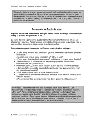 A Miniature Guide to the Foundations of Analytic Thinking
© 2003 Foundation For Critical Thinking www.criticalthinking.org
15
Comprenda su Punto de vista
El punto de vista es literalmente "el lugar" desde donde mira algo. Incluye lo que
mira y la manera en que usted lo ve.
Su punto de vista o perspectiva puede fácilmente distorsionar la manera en que ve
situaciones y asuntos. Asegúrese que entienda las limitaciones de su punto de vista y
que considera plenamente otros puntos de vista relevantes.
Preguntas que puede hacer para verificar su punto de vista incluyen:
• ¿Cómo estoy mirando esta situación? ¿Existe otra manera de mirarla que debo
considerar?
• ¿Exactamente en qué estoy enfocado? ¿Y cómo lo veo?
• ¿Es mi punto de vista el único razonable? ¿Qué cosa ignora mi punto de vista?
• ¿Ha considerado la manera que los alemanes (japoneses, musulmanes,
suramericanos, etc.) miran esto?
• Dada la situación, ¿cuál de estos posibles puntos de vista tiene más sentido?
• ¿Con cuánta frecuencia ha estudiado los puntos de vista que seriamente retan
sus creencias personales?
• ¿Cuál es el punto de vista del autor de este cuento?
• ¿Tengo dificultad en mirar esta situación desde un punto de vista con el que no
estoy de acuerdo?
• ¿Presumo sin crítica que el punto de vista de mi gobierno está justificado?
Recuerde: Las maneras en que pensamos sobre el mundo están determinadas por
nuestras ideas o conceptos. Sin embargo, estos conceptos con frecuencia están
distorsionados de manera egoísta por la mente. A menudo, usamos conceptos para
manipular las personas o perseguir intereses propios. Use el lenguaje con cuidado,
precisión e imparcialidad.
Recuerde: Todo el razonamiento está expresado en un punto de vista. Con
frecuencia no consideramos puntos de vista con los cuales no estamos de acuerdo.
¿Por qué? Porque el considerar esos puntos de vista nos puede requerir que
cambiemos nuestro punto de vista y abandonar algunas creencias o metas que
queremos mantener. Dese cuenta que una de las características del pensador crítico
es su capacidad para entrar dispuestamente en cada y cualquier punto de vista y
luego cambiar su punto de vista cuando la evidencia lo amerite.
 