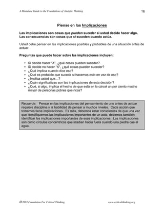 A Miniature Guide to the Foundations of Analytic Thinking
© 2003 Foundation For Critical Thinking www.criticalthinking.org
16
Piense en las Implicaciones
Las implicaciones son cosas que pueden suceder si usted decide hacer algo.
Las consecuencias son cosas que sí suceden cuando actúa.
Usted debe pensar en las implicaciones posibles y probables de una situación antes de
actuar.
Preguntas que puede hacer sobre las implicaciones incluyen:
• Si decide hacer "X", ¿qué cosas pueden suceder?
• Si decide no hacer "X", ¿qué cosas pueden suceder?
• ¿Qué implica cuando dice eso?
• ¿Qué es probable que suceda si hacemos esto en vez de eso?
• ¿Implica usted que…?
• ¿Cuán significativas son las implicaciones de esta decisión?
• ¿Qué, si algo, implica el hecho de que está en la cárcel un por ciento mucho
mayor de personas pobres que ricas?
Recuerde: Pensar en las implicaciones del pensamiento de uno antes de actuar
requiere disciplina y la habilidad de pensar a muchos niveles. Cada acción que
tomamos tiene implicaciones. Es más, debemos estar conscientes de que una vez
que identifiquemos las implicaciones importantes de un acto, debemos también
identificar las implicaciones importantes de esas implicaciones. Las implicaciones
son como círculos concéntricos que irradian hacia fuera cuando una piedra cae al
agua.
 