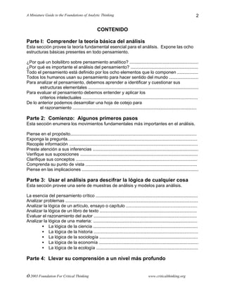 A Miniature Guide to the Foundations of Analytic Thinking
© 2003 Foundation For Critical Thinking www.criticalthinking.org
2
CONTENIDO
Parte I: Comprender la teoría básica del análisis
Esta sección provee la teoría fundamental esencial para el análisis. Expone las ocho
estructuras básicas presentes en todo pensamiento.
¿Por qué un bolsilibro sobre pensamiento analítico? ........................................................
¿Por qué es importante el análisis del pensamiento? .......................................................
Todo el pensamiento está definido por los ocho elementos que lo componen .................
Todos los humanos usan su pensamiento para hacer sentido del mundo ........................
Para analizar el pensamiento, debemos aprender a identificar y cuestionar sus
estructuras elementales ..........................................................................................
Para evaluar el pensamiento debemos entender y aplicar los
criterios intelectuales ..............................................................................................
De lo anterior podemos desarrollar una hoja de cotejo para
el razonamiento .....................................................................................................
Parte 2: Comienzo: Algunos primeros pasos
Esta sección enumera los movimientos fundamentales más importantes en el análisis.
Piense en el propósito.......................................................................................................
Exponga la pregunta..........................................................................................................
Recopile información .........................................................................................................
Preste atención a sus inferencias ......................................................................................
Verifique sus suposiciones ................................................................................................
Clarifique sus conceptos ...................................................................................................
Comprenda su punto de vista ...........................................................................................
Piense en las implicaciones ...............................................................................................
Parte 3: Usar el análisis para descifrar la lógica de cualquier cosa
Esta sección provee una serie de muestras de análisis y modelos para análisis.
La esencia del pensamiento crítico ...................................................................................
Analizar problemas ............................................................................................................
Analizar la lógica de un artículo, ensayo o capítulo ..........................................................
Analizar la lógica de un libro de texto ...............................................................................
Evaluar el razonamiento del autor ....................................................................................
Analizar la lógica de una materia: .....................................................................................
• La lógica de la ciencia .....................................................................................
• La lógica de la historia .....................................................................................
• La lógica de la sociología ................................................................................
• La lógica de la economía .................................................................................
• La lógica de la ecología ...................................................................................
Parte 4: Llevar su comprensión a un nivel más profundo
 