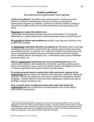 A Miniature Guide to the Foundations of Analytic Thinking
© 2003 Foundation For Critical Thinking www.criticalthinking.org
22
Analizar problemas
El problema de la contaminación como ejemplo1
¿Cuál es el problema? El problema de la contaminación y el hecho de que las
personas no hacen lo suficiente para reducirla y tenemos una cantidad de
consecuencias negativas (por ejemplo, aumento en problemas médicos, pérdida de
vida animal y vegetal, aumento en la contaminación de los recursos de agua de la
tierra).
Preguntas que surgen del problema son…
¿Qué puedo hacer personalmente para reducir la contaminación? Una pregunta
relacionada es: ¿Qué podemos hacer colectivamente para reducir la contaminación?
Mi propósito al enfocar este problema es ampliar lo que hago para contribuir a una
biosfera más saludable.
La información importante relevante a la pregunta es información sobre lo que hago
al presente para aumentar la contaminación (por ejemplo, generar basura que podría
ser reciclada, conducir un automóvil, etc.), información sobre lo que podría hacer para
reducir la cantidad de contaminación que contribuyo (localizar centros de reciclaje,
buscar métodos alternos de transporte, etc.), e información sobre grupos ambientales
que pueda apoyar, etc.
Algunas suposiciones importantes que uso en mi pensamiento son que la
contaminación causa un daño significativo a la biosfera, que todos pueden ayudar a
reducir la contaminación, que yo, junto a los demás, tenemos una obligación de hacer
un esfuerzo significativo para ayudar a reducir la contaminación.
Si muchas personas fueran a razonar bien sobre este asunto, algunas de las
implicaciones son que habría una calidad de vida más larga y mejor para millones de
personas. Además, las especies de vida animal y vegetal y los ecosistemas estarían
protegidos. También habría un número de otras implicaciones, implicaciones para la
atmósfera, el agua, los bosques, etc.
Si yo y muchos otros, no logramos razonar bien sobre este asunto, las
implicaciones son que contribuiremos innecesariamente a los muchos efectos
dañinos de la contaminación.
1
Este problema está presentado sin detalles y el intento es meramente ejemplificar cómo uno puede
empezar a razonar por la lógica de una pregunta compleja. Cuando lo aborda de esta manera, mientras
más detalles uno incluye, más profundo puede ser el análisis. Entonces se pueden especificar muchas
capas de detalles basándose en la investigación a todos estos niveles. Para más trasfondo sobre este
problema en particular, vea la sección sobre La lógica de la ecología.
 