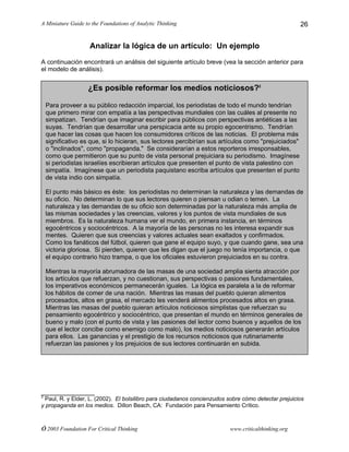 A Miniature Guide to the Foundations of Analytic Thinking
© 2003 Foundation For Critical Thinking www.criticalthinking.org
26
Analizar la lógica de un artículo: Un ejemplo
A continuación encontrará un análisis del siguiente artículo breve (vea la sección anterior para
el modelo de análisis).
______________
2
Paul, R. y Elder, L. (2002). El bolsilibro para ciudadanos concienzudos sobre cómo detectar prejuicios
y propaganda en los medios. Dillon Beach, CA: Fundación para Pensamiento Crítico.
¿Es posible reformar los medios noticiosos?2
Para proveer a su público redacción imparcial, los periodistas de todo el mundo tendrían
que primero mirar con empatía a las perspectivas mundiales con las cuáles al presente no
simpatizan. Tendrían que imaginar escribir para públicos con perspectivas antiéticas a las
suyas. Tendrían que desarrollar una perspicacia ante su propio egocentrismo. Tendrían
que hacer las cosas que hacen los consumidores críticos de las noticias. El problema más
significativo es que, si lo hicieran, sus lectores percibirían sus artículos como "prejuiciados"
o "inclinados", como "propaganda." Se considerarían a estos reporteros irresponsables,
como que permitieron que su punto de vista personal prejuiciara su periodismo. Imagínese
si periodistas israelíes escribieran artículos que presenten el punto de vista palestino con
simpatía. Imagínese que un periodista paquistano escriba artículos que presenten el punto
de vista indio con simpatía.
El punto más básico es éste: los periodistas no determinan la naturaleza y las demandas de
su oficio. No determinan lo que sus lectores quieren o piensan u odian o temen. La
naturaleza y las demandas de su oficio son determinadas por la naturaleza más amplia de
las mismas sociedades y las creencias, valores y los puntos de vista mundiales de sus
miembros. Es la naturaleza humana ver el mundo, en primera instancia, en términos
egocéntricos y sociocéntricos. A la mayoría de las personas no les interesa expandir sus
mentes. Quieren que sus creencias y valores actuales sean exaltados y confirmados.
Como los fanáticos del fútbol, quieren que gane el equipo suyo, y que cuando gane, sea una
victoria gloriosa. Si pierden, quieren que les digan que el juego no tenía importancia, o que
el equipo contrario hizo trampa, o que los oficiales estuvieron prejuiciados en su contra.
Mientras la mayoría abrumadora de las masas de una sociedad amplia sienta atracción por
los artículos que refuerzan, y no cuestionan, sus perspectivas o pasiones fundamentales,
los imperativos económicos permanecerán iguales. La lógica es paralela a la de reformar
los hábitos de comer de una nación. Mientras las masas del pueblo quieran alimentos
procesados, altos en grasa, el mercado les venderá alimentos procesados altos en grasa.
Mientras las masas del pueblo quieran artículos noticiosos simplistas que refuerzan su
pensamiento egocéntrico y sociocéntrico, que presentan el mundo en términos generales de
bueno y malo (con el punto de vista y las pasiones del lector como buenos y aquellos de los
que el lector concibe como enemigo como malo), los medios noticiosos generarán artículos
para ellos. Las ganancias y el prestigio de los recursos noticiosos que rutinariamente
refuerzan las pasiones y los prejuicios de sus lectores continuarán en subida.
 