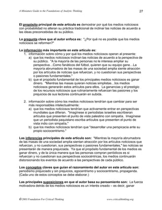 A Miniature Guide to the Foundations of Analytic Thinking
© 2003 Foundation For Critical Thinking www.criticalthinking.org
27
El propósito principal de este artículo es demostrar por qué los medios noticiosos
con probabilidad no alteran su práctica tradicional de inclinar las noticias de acuerdo a
las ideas preconcebidas de su público.
La pregunta clave que el autor enfoca es: "¿Por qué no es posible que los medios
noticiosos se reformen?"
La información más importante en este artículo es:
1. información sobre cómo y por qué los medios noticiosos operan al presente:
a) que los medios noticiosos inclinan las noticias de acuerdo a la perspectiva de
su público. "A la mayoría de las personas no le interesa ampliar su
perspectiva…Como fanáticos del fútbol, quieren que su equipo gane…La
mayoría abrumadora de las masas de una sociedad amplia siente atracción
por los artículos de noticias que refuerzan, y no cuestionan sus perspectivas
o pasiones fundamentales."
b) que el propósito fundamental de los principales medios noticiosos es ganar
dinero. "Mientras las masas quieran noticias simplistas…los medios
noticiosos generarán estos artículos para ellos. La ganancias y el prestigio
de los recursos noticiosos que rutinariamente refuerzan las pasiones y los
prejuicios de sus lectores continuarán en subida.
2. información sobre cómo los medios noticiosos tendrían que cambiar para ser
más responsables intelectualmente:
a) que los medios noticiosos tendrían que activamente entrar en perspectivas
mundiales que difieran. "Imagínese si periodistas israelíes escribieran
artículos que presenten el punto de vista palestino con simpatía. Imagínese
que un periodista paquistano escriba artículos que presenten el punto de
vista indio con simpatía."
b) que los medios noticiosos tendrían que "desarrollar una perspicacia ante su
propio sociocentrismo."
Las inferencias principales de este artículo son: "Mientras la mayoría abrumadora
de las masas de una sociedad amplia sientan atracción por los artículos noticiosos que
refuerzan, y no cuestionan, sus perspectivas o pasiones fundamentales," las noticias se
presentarán de manera prejuiciada. Ya que el propósito fundamental de los medios es
ganar dinero, y de la única manera que las personas compran periódicos es si
refuerzan y no cuestionan sus perspectivas sociocéntricas, los medios continuarán
distorsionando los eventos de acuerdo a las perspectivas de cada público.
Los conceptos claves que guían el razonamiento del autor en este artículo son:
periodismo prejuiciado y sin prejuicios, egocentrismo y sociocentrismo, propaganda.
(Cada uno de estos conceptos se debe elaborar.)
Las principales suposiciones en que el autor basa su pensamiento son: La fuerza
motivadora detrás de los medios noticiosos es un interés creado – es decir, ganar
 