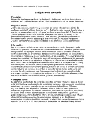 A Miniature Guide to the Foundations of Analytic Thinking
© 2003 Foundation For Critical Thinking www.criticalthinking.org
35
La lógica de la economía
Propósito:
Desarrollar teorías que expliquen la distribución de bienes y servicios dentro de una
sociedad, así como teorías que definen cómo se deben distribuir los bienes y servicios.
Preguntas claves:
¿Cómo se producen, distribuyen y consumen los bienes y los servicios dentro de
cualquier sociedad? ¿Cómo deberían ser? ¿Cuál es la mejor manera de determinar lo
que las personas deben recibir y cómo se les debería permitir recibirlo? Por ejemplo,
¿hasta qué punto se les debe estimular a las personas buscar riquezas y poder,
principalmente para su propio beneficio? Por otro lado, ¿hasta qué punto debe la
sociedad tratar de proveer acceso igual a la educación, las riquezas y el poder?
¿Cuáles son las fortalezas y las debilidades de las diferentes teorías económicas?
Información:
Los economistas de distintas escuelas de pensamiento no están de acuerdo en la
información que usan para razonar los problemas económicos. Aquellos que favorecen
el capitalismo, por ejemplo, enfocan en la información sobre la oferta de productos
contra la demanda, las preferencias de los consumidores, gastos de los consumidores,
inversiones de negocios y el apoyo del gobierno a los negocios. Al resolver problemas
económicos, enfatizan la información sobre cómo mantener alta la demanda agregada.
Aquellos que favorecen el socialismo enfocan en la información que revela el impacto
de la distribución de las riquezas sobre el bienestar de todos, en especial los pobres y
desaventajados. Su ideal es distribuir las riquezas para que los recursos estén
disponibles los más equitativamente posible, tomando en cuenta el problema crucial de
cómo motivar a las personas a contribuir al bienestar de los demás tanto como a sí
mismos. La información que usan los economistas lo determina eventualmente la
manera en que ellos conceptualizan los sistemas económicos ideales y las preguntas
que implican las teorías económicas que guían su pensamiento.
Conceptos claves:
La economía es el estudio de cómo los productos, servicios y recursos están o deben
estar distribuidos y usados dentro de sociedades humanas. Los conceptos económicos
principales han estado en evolución, en especial durante los últimos 200 años.
Algunos de ellos son: el principio de la competencia, la ley de oferta y demanda,
utilitarismo, capitalismo, socialismo, comunismo, marxismo, la explotación, el conflicto
de clases entre estratos económicos (en especial entre trabajadores y patronos),
propiedad privada, mercados libres, interés propio, variables psicológicas que influyen
el comportamiento económico, la presunción de escasez, la ley de utilidades
decrecientes, principios de utilidad marginal y productividad, demanda agregada, teoría
del valor de la labor, la doctrina maltusiana de la población y economía keynesiana.
 