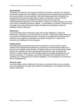 A Miniature Guide to the Foundations of Analytic Thinking
© 2003 Foundation For Critical Thinking www.criticalthinking.org
36
Suposiciones:
Al estudiar las maneras y los medios de distribuir los bienes y servicios, los sistemas
económicos pueden ser más estables y más justos para las personas que compiten por
los recursos dentro de esos sistemas. Más allá de esta suposición compartida, las
suposiciones de los economistas difieren según sus filosofías, valores y teorías.
Aquellos que favorecen el capitalismo presumen que los humanos son
fundamentalmente egoístas y que solamente un sistema que utiliza el egoísmo humano
como fuerza motivadora puede ser realista. Los socialistas, al contrario, presumen que
se puede usar la educación para cambiar el énfasis de la actividad humana de
exaltación propia al altruismo.
Inferencias:
Los economistas hacen inferencias sobre cómo mejor estabilizar y mejorar la
distribución, producción y uso de los bienes y servicios. Ellos hacen estas inferencias
de acuerdo a sus filosofías económicas, tomando en consideración las tendencias y
patrones de los negocios individuales y los gastos del gobierno, la salud de la
economía y la distribución de las riquezas.
Implicaciones:
Las implicaciones que generan las teorías económicas varían de teoría a teoría.
Cuáles de las implicaciones teoréticas se convierten en consecuencias reales es un
asunto que se debate continuamente. El debate enfoca en qué consecuencias reales
parecen ser resultado de esta o aquella teoría económica y qué consecuencias
(buenas o malas) resultan de otras variables aparte de aquellas postuladas por una
teoría en particular. Por ejemplo, ¿fue la Gran Depresión de la década de los ’30
resultado de una falla severa en la teoría capitalista, o fue resultado de no practicar la
teoría completamente?
Punto de vista:
Los economistas miran la distribución de bienes y servicios dentro de una sociedad,
junto a la distribución de poder que conlleva esa distribución, como objeto crucial del
estudio sistemático.
 