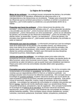 A Miniature Guide to the Foundations of Analytic Thinking
© 2003 Foundation For Critical Thinking www.criticalthinking.org
37
La lógica de la ecología
Metas de los ecólogos: Los ecólogos buscan comprender las plantas y los animales
mientras existen en la naturaleza, enfatizando las relaciones entre sí, la
interdependencia y las interacciones con el ambiente. Trabajan para comprender todas
las influencias que se combinan para producir y modificar un animal o una planta en
específico, y por lo tanto explicar su existencia y sus peculiaridades dentro de su
hábitat.
Preguntas que hacen los ecólogos: ¿Cómo interaccionan las plantas y los
animales? ¿Cómo interaccionan los animales entre sí? ¿Cómo dependen las plantas
y los animales unos de otros? ¿Cómo funcionan dentro de sí mismos la variedad de
ecosistemas? ¿Cómo interaccionan con otros ecosistemas? ¿Cómo se ven afectados
las plantas y los animales por las influencias ambientales? ¿Cómo los animales y las
plantas crecen, se desarrollan, mueren y se reemplazan? ¿Cómo las plantas y los
animales crean balances entre sí? ¿Qué sucede cuando las plantas y los animales no
están en balance?
Información que usan los ecólogos: La información principal que usan los ecólogos
viene de la observación de las plantas y los animales mismos, sus interacciones y
cómo viven dentro de sus ambientes. Los ecólogos notan cómo los animales y las
plantas nacen, cómo se reproducen, cómo mueren, cómo evolucionan y cómo las
afectan los cambios ambientales. También usan información de otras disciplinas
incluyendo la química, meteorología y geología.
Juicios que pasan los ecólogos: Los ecólogos pasan juicio sobre cómo los
ecosistemas funcionan naturalmente, sobre cómo los animales y las plantas dentro de
ellos funcionan, sobre cómo funcionan como lo hacen. Pasan juicio sobre cómo los
ecosistemas se salen de balance y qué se puede hacer para restablecer ese balance.
Pasan juicio sobre cómo las comunidades naturales deben estar agrupadas y
clasificadas.
Conceptos que guían el pensamiento de los ecólogos: Uno de los conceptos más
fundamentales en la ecología es ecosistema, que se define como un grupo de seres
vivientes que son dependientes entre sí y viven en un hábitat en particular. Los
ecólogos estudian cómo funcionan los diferentes ecosistemas. Otro concepto clave en
la ecología es sucesión ecológica, el patrón natural de cambios que ocurre dentro de
cada ecosistema cuando los procesos naturales permanecen inalterados. Este patrón
incluye el nacimiento, desarrollo, muerte y luego el reemplazo de las comunidades
naturales. Los ecólogos han agrupado las comunidades en unidades más grandes que
llaman biomas, regiones del mundo clasificados según sus características físicas,
incluyendo temperatura, precipitación y tipo de vegetación. Otro concepto fundamental
en la ecología es el balance de la naturaleza, el proceso natural de nacimiento,
reproducción, comer o que te coman, que mantienen las comunidades de animales y
plantas bastantes estables. Otros conceptos claves incluyen desbalances, energía,
nutrientes, crecimiento poblacional, diversidad, hábitat, competencia, predadores,
 