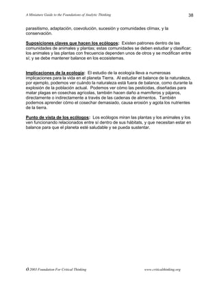A Miniature Guide to the Foundations of Analytic Thinking
© 2003 Foundation For Critical Thinking www.criticalthinking.org
38
parasitismo, adaptación, coevolución, sucesión y comunidades clímax, y la
conservación.
Suposiciones claves que hacen los ecólogos: Existen patrones dentro de las
comunidades de animales y plantas; estas comunidades se deben estudiar y clasificar;
los animales y las plantas con frecuencia dependen unos de otros y se modifican entre
sí; y se debe mantener balance en los ecosistemas.
Implicaciones de la ecología: El estudio de la ecología lleva a numerosas
implicaciones para la vida en el planeta Tierra. Al estudiar el balance de la naturaleza,
por ejemplo, podemos ver cuándo la naturaleza está fuera de balance, como durante la
explosión de la población actual. Podemos ver cómo las pesticidas, diseñadas para
matar plagas en cosechas agrícolas, también hacen daño a mamíferos y pájaros,
directamente o indirectamente a través de las cadenas de alimentos. También
podemos aprender cómo el cosechar demasiado, causa erosión y agota los nutrientes
de la tierra.
Punto de vista de los ecólogos: Los ecólogos miran las plantas y los animales y los
ven funcionando relacionados entre sí dentro de sus hábitats, y que necesitan estar en
balance para que el planeta esté saludable y se pueda sustentar.
 