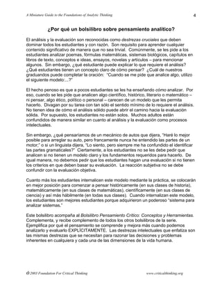 A Miniature Guide to the Foundations of Analytic Thinking
© 2003 Foundation For Critical Thinking www.criticalthinking.org
4
¿Por qué un bolsilibro sobre pensamiento analítico?
El análisis y la evaluación son reconocidas como destrezas cruciales que deben
dominar todos los estudiantes y con razón. Son requisito para aprender cualquier
contenido significativo de manera que no sea trivial. Comúnmente, se les pide a los
estudiantes analizar poemas, fórmulas matemáticas, sistemas biológicos, capítulos en
libros de texto, conceptos e ideas, ensayos, novelas y artículos – para mencionar
algunos. Sin embargo, ¿qué estudiante puede explicar lo que requiere el análisis?
¿Qué estudiantes tienen un concepto claro de cómo pensar? ¿Cuál de nuestros
graduandos puede completar la oración: “Cuando se me pide que analice algo, utilizo
el siguiente modelo:...?”
El hecho penoso es que a pocos estudiantes se les ha enseñando cómo analizar. Por
eso, cuando se les pide que analicen algo científico, histórico, literario o matemático –
ni pensar, algo ético, político o personal – carecen de un modelo que les permita
hacerlo. Divagan por su tarea con tan sólo el sentido mínimo de lo requiere el análisis.
No tienen idea de cómo el análisis sólido puede abrir el camino hacia la evaluación
sólida. Por supuesto, los estudiantes no están solos. Muchos adultos están
confundidos de manera similar en cuanto al análisis y la evaluación como procesos
intelectuales.
Sin embargo, ¿qué pensaríamos de un mecánico de autos que dijera, “Haré lo mejor
posible para arreglar su auto, pero francamente nunca he entendido las partes de un
motor;” o si un linguista dijera, “Lo siento, pero siempre me ha confundido el identificar
las partes gramaticales?” Ciertamente, a los estudiantes no se les debe pedir que
analicen si no tienen un modelo claro y los fundamentos requeridos para hacerlo. De
igual manera, no debemos pedir que los estudiantes hagan una evaluación si no tienen
los criterios en que deben basar su evaluación. La reacción subjetiva no se debe
confundir con la evaluación objetiva.
Cuanto más los estudiantes internalicen este modelo mediante la práctica, se colocarán
en mejor posición para comenzar a pensar históricamente (en sus clases de historia),
matemáticamente (en sus clases de matemáticas), científicamente (en sus clases de
ciencia) y así más hábilmente (en todas sus clases). Cuando internalizan este modelo,
los estudiantes son mejores estudiantes porque adquirieron un poderoso “sistema para
analizar sistemas.”
Este bolsilibro acompaña al Bolsilibro Pensamiento Crítico: Conceptos y Herramientas.
Complementa, y recibe complemento de todos los otros bolsilibros de la serie.
Ejemplifica por qué el pensamiento se comprende y mejora más cuando podemos
analizarlo y evaluarlo EXPLÍCITAMENTE. Las destrezas intelectuales que enfatiza son
las mismas destrezas que se necesitan para razonar las decisiones y problemas
inherentes en cualquiera y cada una de las dimensiones de la vida humana.
 