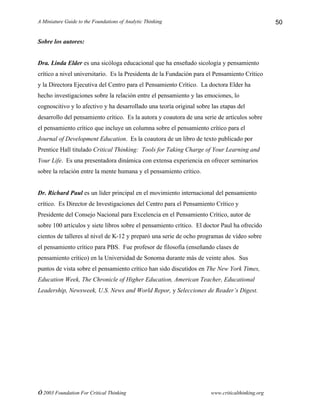 A Miniature Guide to the Foundations of Analytic Thinking
© 2003 Foundation For Critical Thinking www.criticalthinking.org
50
Sobre los autores:
Dra. Linda Elder es una sicóloga educacional que ha enseñado sicología y pensamiento
crítico a nivel universitario. Es la Presidenta de la Fundación para el Pensamiento Crítico
y la Directora Ejecutiva del Centro para el Pensamiento Crítico. La doctora Elder ha
hecho investigaciones sobre la relación entre el pensamiento y las emociones, lo
cognoscitivo y lo afectivo y ha desarrollado una teoría original sobre las etapas del
desarrollo del pensamiento crítico. Es la autora y coautora de una serie de artículos sobre
el pensamiento crítico que incluye un columna sobre el pensamiento crítico para el
Journal of Development Education. Es la coautora de un libro de texto publicado por
Prentice Hall titulado Critical Thinking: Tools for Taking Charge of Your Learning and
Your Life. Es una presentadora dinámica con extensa experiencia en ofrecer seminarios
sobre la relación entre la mente humana y el pensamiento crítico.
Dr. Richard Paul es un líder principal en el movimiento internacional del pensamiento
crítico. Es Director de Investigaciones del Centro para el Pensamiento Crítico y
Presidente del Consejo Nacional para Excelencia en el Pensamiento Crítico, autor de
sobre 100 artículos y siete libros sobre el pensamiento crítico. El doctor Paul ha ofrecido
cientos de talleres al nivel de K-12 y preparó una serie de ocho programas de vídeo sobre
el pensamiento crítico para PBS. Fue profesor de filosofía (enseñando clases de
pensamiento crítico) en la Universidad de Sonoma durante más de veinte años. Sus
puntos de vista sobre el pensamiento crítico han sido discutidos en The New York Times,
Education Week, The Chronicle of Higher Education, American Teacher, Educational
Leadership, Newsweek, U.S. News and World Repor, y Selecciones de Reader’s Digest.
 