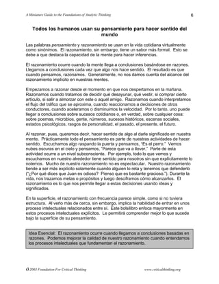 A Miniature Guide to the Foundations of Analytic Thinking
© 2003 Foundation For Critical Thinking www.criticalthinking.org
6
Todos los humanos usan su pensamiento para hacer sentido del
mundo
Las palabras pensamiento y razonamiento se usan en la vida cotidiana virtualmente
como sinónimos. El razonamiento, sin embargo, tiene un sabor más formal. Esto se
debe a que destaca la capacidad de la mente para hacer inferencias.
El razonamiento ocurre cuando la mente llega a conclusiones basándose en razones.
Llegamos a conclusiones cada vez que algo nos hace sentido. El resultado es que
cuando pensamos, razonamos. Generalmente, no nos damos cuenta del alcance del
razonamiento implícito en nuestras mentes.
Empezamos a razonar desde el momento en que nos despertamos en la mañana.
Razonamos cuando tratamos de decidir qué desayunar, qué vestir, si comprar cierto
artículo, si salir a almorzar con este o aquel amigo. Razonamos cuando interpretamos
el flujo del tráfico que se aproxima, cuando reaccionamos a decisiones de otros
conductores, cuando aceleramos o disminuimos la velocidad. Por lo tanto, uno puede
llegar a conclusiones sobre sucesos cotidianos o, en verdad, sobre cualquier cosa:
sobre poemas, microbios, gente, números, sucesos históricos, escenas sociales,
estados psicológicos, rasgos de personalidad, el pasado, el presente, el futuro.
Al razonar, pues, queremos decir, hacer sentido de algo al darle significado en nuestra
mente. Prácticamente todo el pensamiento es parte de nuestras actividades de hacer
sentido. Escuchamos algo raspando la puerta y pensamos, “Es el perro.” Vemos
nubes oscuras en el cielo y pensamos, “Parece que va a llover.” Parte de esta
actividad ocurre a un nivel subconsciente. Por ejemplo, todo lo que vemos y
escuchamos en nuestro alrededor tiene sentido para nosotros sin que explícitamente lo
notemos. Mucho de nuestro razonamiento no es espectacular. Nuestro razonamiento
tiende a ser más explícito solamente cuando alguien lo reta y tenemos que defenderlo
(“¿Por qué dices que Juan es odioso? Pienso que es bastante gracioso.”). Durante la
vida, nos trazamos metas o propósitos y luego desciframos cómo alcanzarlos. El
razonamiento es lo que nos permite llegar a estas decisiones usando ideas y
significados.
En la superficie, el razonamiento con frecuencia parece simple, como si no tuviera
estructura. Al verlo más de cerca, sin embargo, implica la habilidad de entrar en unos
proceso intelectuales relacionados entre sí. Este bolsilibro enfoca mayormente en
estos procesos intelectuales explícitos. Le permitirá comprender mejor lo que sucede
bajo la superficie de su pensamiento.
Idea Esencial: El razonamiento ocurre cuando llegamos a conclusiones basadas en
razones. Podemos mejorar la calidad de nuestro razonamiento cuando entendamos
los procesos intelectuales que fundamentan el razonamiento.
 