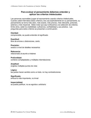 A Miniature Guide to the Foundations of Analytic Thinking
© 2003 Foundation For Critical Thinking www.criticalthinking.org
8
Para evaluar el pensamiento debemos entender y
aplicar los criterios intelectuales
Las personas razonables juzgan el razonamiento usando criterios intelectuales.
Cuando usted internaliza estos criterios y los usa explícitamente en su pensamiento, su
pensamiento se torna más claro, más exacto, más preciso, más relevante, profundo,
extenso y más imparcial. Debe notar que aquí enfocamos una selección de criterios.
Entre otros, están la credibilidad, suficiencia, confiabilidad y uso práctico. Las
preguntas para estos criterios se presentan a continuación.
Claridad:
comprensible, se puede entender el significado
Exactitud:
libre de errores o distorsiones, cierto
Precisión:
exacto a nivel de detalles necesarios
Relevancia:
relacionado al asunto a tratarse
Profundidad:
contiene complejidades y múltiples interrelaciones
Amplitud:
engloba múltiples puntos de vista
Lógica:
las partes hacen sentido como un todo, no hay contradicciones
Significado:
enfoca lo más importante, no trivial
Imparcialidad:
se puede justificar, no es egoísta o arbitrario
 