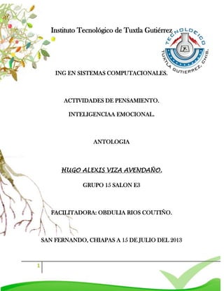 1
Instituto Tecnológico de Tuxtla Gutiérrez
ING EN SISTEMAS COMPUTACIONALES.
ACTIVIDADES DE PENSAMIENTO.
INTELIGENCIAA EMOCIONAL.
ANTOLOGIA
HUGO ALEXIS VIZA AVENDAÑO.
GRUPO 15 SALON E3
FACILITADORA: OBDULIA RIOS COUTIÑO.
SAN FERNANDO, CHIAPAS A 15 DE JULIO DEL 2013
 