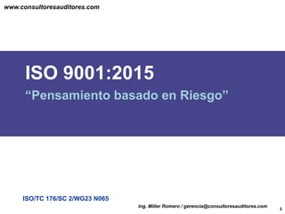 ISO/TC 176/SC 2/WG23 N065
ISO 9001:2015
“Pensamiento basado en Riesgo”
1
Ing. Miller Romero / gerencia@consultoresauditores.com
www.consultoresauditores.com
 