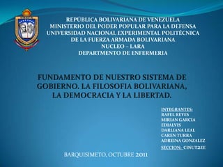 REPÚBLICA BOLIVARIANA DE VENEZUELA
 MINISTERIO DEL PODER POPULAR PARA LA DEFENSA
UNIVERSIDAD NACIONAL EXPERIMENTAL POLITÉCNICA
       DE LA FUERZA ARMADA BOLIVARIANA
                 NUCLEO – LARA
         DEPARTMENTO DE ENFERMERIA




                                  INTEGRANTES:
                                  RAFEL REYES
                                  MIRIAN GARCIA
                                  EDIALVIS
                                  DARLIANA LEAL
                                  CAREN TURRA
                                  ADREINA GONZALEZ
                                  SECCION: CINUT2EE
     BARQUISIMETO, OCTUBRE 2011
 