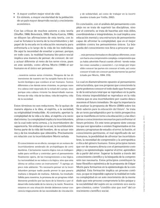 JoséManuelJuárezySoniaComboniSalinas,Epistemologíadelpensamientocomplejo,pp.39-51.
•	 A mayor confort mejor nivel de vida
•	 En síntesis, a mayor escolaridad de la población
de un país mayor desarrollo social y crecimiento
económico.
Con las críticas de muchos autores a esta teoría
(Shaffer, 1968; Botwinick, 1993; Flecha-García, 1996),
se diluyen las afirmaciones de esta teoría, con lo
cual se fortalece la teoría de la incertidumbre y del
papel de la escuela en la educación necesaria para
enfrentarla a lo largo de la vida de los individuos.
De aquí la necesidad de enseñar a pensar, porque,
en todo caso, la realidad humana bio-psico-social
implica una manera de pensar, de conocer, de ver
y actuar diferente al resto de los seres vivos, pues
en este sentido, como afirma Morin (1998) el ser
humano es el único ser pensante:
…nosotros somos seres vivientes. Ninguna de las di-
mensiones de nuestro ser ha surgido fuera de la evo-
lución biológica que conduce al ser humano. Somos
diferentes a los demás seres vivientes, no porque nues-
tra cabeza esté separada de la mitad del cuerpo, sino
porque esta cabeza viviente ha desarrollado nuevas
formas de vida: vida de las ideas, vida del espíritu, vida
de la sociedad.
Estos términos no son reductores. No le quitan de
manera alguna a la idea, al espíritu, a la sociedad,
su originalidad irreductible. Al contrario, aportan la
complejidad de la vida a la idea, al espíritu a la socie-
dad misma. La complejidad implica la incertidumbre,
sin la cual todo sería certeza, y la incertidumbre de-
saparecería. Sin embargo no es así, la incertidumbre
forma parte de la vida del hombre, de su actuar mis-
mo y de los resultados que obtendría. Precisamente
en relación con la incertidumbre Morin señala:
El conocimiento es en efecto, navegar en un océano de
incertidumbres sembrado de archipiélagos de certi-
dumbres. Ciertamente nuestra lógica nos es indispen-
sable para verificar y controlar, pero el pensamiento
finalmente opera, de las transgresiones a esa lógica.
La racionalidad no se reduce a la lógica, sino que esta
última se utiliza como un instrumento”. Y agrega un
poco más adelante: “Es necesario pensar en la incer-
tidumbre porque nadie puede prever lo que pasara
mañana o después de mañana. Además, ha resultado
fallida para nosotros, la promesa de un progreso infali-
blemente predicho por las leyes de la historia o por el
desarrollo ineluctable de la ciencia y la razón. Nosotros
estamos en una situación donde debemos tomar con-
ciencia trágicamente de las necesidades de vinculación
y de solidaridad, así como de trabajar en la incerti-
dumbre (citado por Velilla, 2002).
En conclusión, con el análisis del pensamiento com-
plejo no se trata de suprimir las disciplinas, sino
por el contrario, se trata de hacerlas aún más útiles,
coordinándolas e integrándolas, lo cual implica una
educación mental y una estructura de pensamiento
capaz de afrontar la complejidad, que es el mejor
antídoto contra los pensamientos únicos. La bús-
queda del conocimiento nos lleva a procurar que
…más personas formadas en disciplinas diferentes, avan-
cenhaciaunacomprensióncompleja,comprensiónque
ya había advertido Pascal cuando afirmó: ‘siendo todas
las cosas causadas y causantes (...) yo tengo por impo-
sible conocer las partes sin conocer el todo, así como
conocer el todo sin conocer particularmente las partes’
(citado por Morin, 1994: 319).
Lo cual es diametralmente opuesto al pensamiento
estructuralista, que nos propone que conociendo la
parte podemos conocer el todo dado que forma par-
te de la estructura total que se reproduce en la parte.
Esta misma imposibilidad se reproduce en la vida
misma que es una incertidumbre por cuanto desco-
nocemos el futuro inmediato. De aquí la importancia
de analizar la propuesta de Morin (2000) sobre los
‘Siete saberes para la educación del futuro’. Se trata
de un texto paradigmático por la visión prospectiva
que se manifiesta en torno a la educación y a las disci-
plinas o conocimientos necesarios para enfrentar el
futuro próximo. En este texto propone siete concep-
tos que son ignorados o existen fragmentados en los
planes y programas de estudio: el error, la ilusión, el
conocimiento pertinente, el real significado de ser
humanos, la posibilidad de afrontar las incertidum-
bres, la necesidad de comprensión y la antropoética
o ética del género humano. Estos principios tienen
que ver de manera directa con el pensamiento com-
plejo y su epistemología: superar el error, aprendien-
do a partir del error. Superar la ilusión a través del
conocimiento científico y la búsqueda de la compren-
sión tan necesaria. Estos principios constituyen la
base filosófico-epistémica de la propuesta de Edgar
Morin para formarnos en la epistemología de la com-
plejidad. Esta formación implica un proceso conti-
nuo, ya que es imposible capturar la realidad en toda
su complejidad en un solo movimiento de la mente
dado que este proceso compromete la bio-psique y
la sociabilidad del sujeto en su contexto eco-socio-
geo-cósmico, como “conditio sine que non” del co-
nocimiento científico social.
 