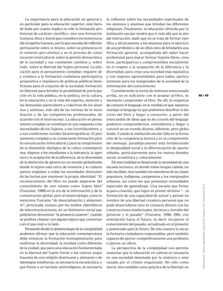 49
Reencuentro:Sujeto,subjetividadyEducaciónSuperior/65/Diciembre2012
48
La importancia para la educación en general y
en particular para la educación superior, está fuera
de duda por cuanto implica no sólo la formación pro-
fesional de carácter científico, sino una formación
humana, ética y moral que considera inconmensura-
ble al espíritu humano, por lo que necesita de reflexión
permanente sobre sí mismo, sobre su presencia en
el contexto geo-cósmico y en el proceso de comu-
nicación intercultural, sobre la gestión democrática
de la sociedad y sus constantes cambios y, sobre
todo, sobre la libertad del Sujeto personal. La edu-
cación para el pensamiento complejo requiere de
y conduce a la formación ciudadana participativa,
propositiva e impulsora de políticas públicas bene-
ficiosas para el conjunto de la sociedad; formación
en libertad para brindar la posibilidad de participa-
ción en la vida pública, en la política, en la cultura,
en la educación y en la vida del espíritu; atención a
las demandas particulares y colectivas de los alum-
nos y alumnas, más allá de las normas de la socia-
lización y de las competencias profesionales, de
acuerdo con el nivel escolar. La educación en pensa-
miento complejo se constituye en una respuesta a las
necesidades de los Sujetos, a sus incertidumbres, y
a sus condiciones sociales bioantropoéticas. El pen-
samiento complejo y su consecuente formación para
la comunicación intercultural y para la comprensión
de la dimensión dialógica de la cultua contemporá-
nea, dispone a los estudiantes a la tolerancia, la aper-
tura y la aceptación de la diferencia, de la diversidad,
de la distinción de género en un mundo globalizado,
donde lo lejano está cerca de nosotros y lo cultural
parece englobar a todas las sociedades disimulan-
do las luchas por mantener la propia identidad. “El
reconocimiento del Otro no puede separarse del
conocimiento de uno mismo como Sujeto libre”
(Touraine, 1998) en la era de la información y de la
comunicación global, pero al mismo tiempo, como lo
menciona Touraine “de desocialización y aislamien-
to”, provocada, incluso, por los medios cibernéticos
de telecomunicaciones, en un fenómeno social que
podríamos denominar “la presencia ausente”, cuando
se prefiere chatear con alguien lejano que conversar
con el que está a tu lado.
Pensando desde la epistemología de la complejidad,
podemos afirmar que la educación contemporánea
debe entonces la formación homogeneizante para
reafirmar la diversidad, la otredad como diferente
de la yoidad; que para una educación fundamentada
en la libertad del Sujeto frente a los valores anqui-
losantes de una religión dominante y alienante o de
ideologías totalitarias, es necesaria la escuela laica; y
que frente a un laicismo antirreligioso, es necesaria
la reflexión sobre las necesidades espirituales de
los alumnos y alumnas que brindan las diferentes
religiones. Finalmente, la educación ofrecida por la
institución escolar tendrá que ir más allá que la sim-
ple instrucción, dado que no se trata de formar cien-
tífica y técnicamente a los alumnos para el ejercicio
de una profesión o de un oficio sino de brindarles una
formación general, acompañada del saber hacer
profesional para lograr formar Sujetos libres, crea-
tivos, participativos y comprometidos socialmente
en el respeto y la aceptación de la diferencia y la
diversidad, para crear una sociedad más equitativa
y con mejores oportunidades para todos, particu-
larmente para los marginados de la sociedad de la
información del conocimiento.
Considerando la teoría de sistemas mencionada
arriba, no es suficiente con el aceptar al Otro, es
necesario comprender al Otro. De allí, la exigencia
de conocer el lenguaje; en la medida en que sepamos
manejar el lenguaje es que podremos descifrar el dis-
curso del Otro y llegar a conocerlo: a partir del
intercambio de ideas que se da a través del lenguaje
podemos comprendernos, entendernos y llegar a
convivir en un mundo diverso, diferente, pero globa-
lizado. Cuando la institución escolar falla en la forma-
ción de la competencia lectora y en la comprensión
del mensaje, paradójicamente está fortaleciendo
la desigualdad social y la diferenciación de oportu-
nidades, particularmente para los menos dotados
social, económica y culturalmente.
De esta realidad se desprende la necesidad de una
escuela inclusiva, en donde todos tengan cabida, no
sólo las élites, sino también los miembros de las clases
populares, indígenas, campesinos y los marginados
urbanos, así como los que presentan necesidades
especiales de aprendizaje. Una escuela que forme
la para creación, que logre en primer término “…la
formación de una capacidad de actuar y pensar en
nombre de una libertad creadora personal que no
pude desarrollarse sino en contacto directo con las
construcciones intelectuales, técnicas y morales del
presente y el pasado” (Touraine, 1998: 290), con
orientación hacia el futuro, es decir recuperar el
conocimiento del pasado, actualizado en el presente
y potenciado para le futuro. De esta manera la escue-
la formaría ciudadanos responsables, pero también
capaces de ejercer competitivamente una profesión
o ejercer un oficio.
La perspectiva de la complejidad nos permite
sustentar que la educación en valores es necesaria
en una sociedad dominada por la violencia y ame-
nazada por el crimen organizado. No sólo como
moral, sino también como práctica de la libertad, en
 