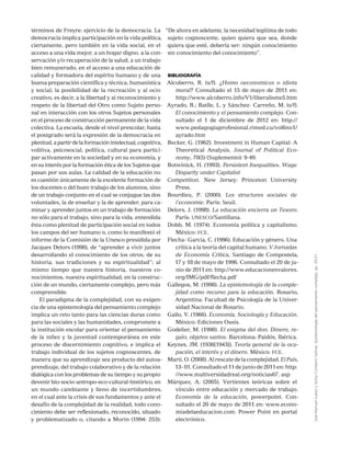 JoséManuelJuárezySoniaComboniSalinas,Epistemologíadelpensamientocomplejo,pp.39-51.
términos de Freyre: ejercicio de la democracia. La
democracia implica participación en la vida política,
ciertamente, pero también en la vida social, en el
acceso a una vida mejor, a un hogar digno, a la con-
servación y/o recuperación de la salud, a un trabajo
bien remunerado, en el acceso a una educación de
calidad y formadora del espíritu humano y de una
buena preparación científica y técnica, humanística
y social; la posibilidad de la recreación y al ocio
creativo, es decir, a la libertad y al reconocimiento y
respeto de la libertad del Otro como Sujeto perso-
nal en interacción con los otros Sujetos personales
en el proceso de construcción permanente de la vida
colectiva. La escuela, desde el nivel prescolar, hasta
el postgrado será la expresión de la democracia en
plenitud,apartirdelaformaciónintelectual,cognitiva,
volitiva, psicosocial, política, cultural para partici-
par activamente en la sociedad y en su economía, y
en su interés por la formación ética de los Sujetos que
pasan por sus aulas. La calidad de la educación no
es cuestión únicamente de la excelente formación de
los docentes o del buen trabajo de los alumnos, sino
de un trabajo conjunto en el cual se conjugue las dos
voluntades, la de enseñar y la de aprender, para ca-
minar y aprender juntos en un trabajo de formación
no sólo para el trabajo, sino para la vida, entendida
ésta como plenitud de participación social en todos
los campos del ser humano o, como lo manifestó el
informe de la Comisión de la Unesco presidida por
Jacques Delors (1998), de “aprender a vivir juntos
desarrollando el conocimiento de los otros, de su
historia, sus tradiciones y su espiritualidad”; al
mismo tiempo que nuestra historia, nuestros co-
nocimientos, nuestra espiritualidad, en la construc-
ción de un mundo, ciertamente complejo, pero más
comprensible.
El paradigma de la complejidad, con su exigen-
cia de una epistemología del pensamiento complejo
implica un reto tanto para las ciencias duras como
para las sociales y las humanidades, compromete a
la institución escolar para orientar el pensamiento
de la niñez y la juventud contemporánea en este
proceso de discernimiento cognitivo, e implica el
trabajo individual de los sujetos cognoscentes, de
manera que su aprendizaje sea producto del autoa-
prendizaje, del trabajo colaborativo y de la relación
dialógica con los problemas de su tiempo y su propio
devenir bio-socio-antropo-eco-cultural-histórico, en
un mundo cambiante y lleno de incertidumbres,
en el cual ante la crisis de sus fundamentos y ante el
desafío de la complejidad de la realidad, todo cono-
cimiento debe ser reflexionado, reconocido, situado
y problematizado o, citando a Morin (1994: 253):
“De ahora en adelante, la necesidad legítima de todo
sujeto cognoscente, quien quiera que sea, donde
quiera que esté, debería ser: ningún conocimiento
sin conocimiento del conocimiento”.
bibliografía
Alcoberro, R. (s/f). ¿Homo oeconomicus o idiota
moral? Consultado el 15 de mayo de 2011 en:
http://www.alcoberro.info/V1/liberalisme5.htm
Ayrado, R.; Batlle, L. y Sánchez- Carreño, M. (s/f).
El conocimiento y el pensamiento complejo. Con-
sultado el 1 de diciembre de 2012 en: http://
www.pedagogiaprofesional.rimed.cu/vol6no1/
ayrado.htm
Becker, G. (1962). Investment in Human Capital: A
Theoretical Analysis. Journal of Political Eco-
nomy, 70(5) (Suplemento): 9-49.
Botwinick, H. (1993). Persistent Inequalities. Wage
Disparity under Capitalist
Competition. New Jersey: Princeton University
Press.
Bourdieu, P. (2000). Les structures sociales de
l’economie. París: Seuil.
Delors, J. (1998). La educación encierra un Tesoro.
París: unesco/Santillana.
Dobb, M. (1974). Economía política y capitalismo.
México: fce.
Flecha- García, C. (1996). Educación y género. Una
crítica a la teoría del capital humano. V Jornadas
de Economía Crítica, Santiago de Compostela,
17 y 18 de mayo de 1996. Consultado el 20 de ju-
nio de 2011 en: http://www.educacionenvalores.
org/IMG/pdf/flecha.pdf
Gallegos, M. (1998). La epistemología de la comple-
jidad como recurso para la educación. Rosario,
Argentina: Facultad de Psicología de la Univer-
sidad Nacional de Rosario.
Gallo, V. (1966). Economía, Sociología y Educación.
México: Ediciones Oasis. 
Godelier, M. (1998). El enigma del don. Dinero, re-
galo, objetos santos. Barcelona: Paidós, Ibérica.
Keynes, JM. (1936[1943]). Teoría general de la ocu-
pación, el interés y el dinero. México: fce.
Marti,O.(2008).Alrescatedelacomplejidad.ElPaís,
13- 01. Consultado el 11 de junio de 2011 en: http:
//www.multiversidadreal.org/noticias67. asp
Márquez, A. (2005). Vertientes teóricas sobre el
vínculo entre educación y mercado de trabajo.
Economía de la educación, powerpoint. Con-
sultado el 20 de mayo de 2011 en: www.econo-
miadelaeducacion.com. Power Point en portal
electrónico.
 