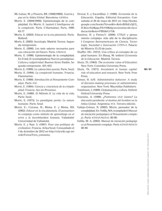 51
Reencuentro:Sujeto,subjetividadyEducaciónSuperior/65/Diciembre2012
50
Mc Luhan, M. y Powera, BR. (1968[1989]). Guerra y
paz en la Aldea Global. Barcelona: gedisa.
Morin, E. (2004[1999]). Epistemología de la com-
plejidad. En Morin, E. (autor) L’intelligense de
la complexite. París: L’Harmattan, Paris, 1999.
43-77
Morin, E. (2003). Educar en la era planetaria. París:
Balland.
Morin, E. (2002). Sociología. Madrid: Tecnos. Segun-
da reimpresión.
Morin, E. (2000). Los siete saberes necesarios para
una educación del futuro. Paris: unesco.
Morin, E. (1998). Epistemología de la complejidad.
En Fried, D. (coompiladora) Nuevos paradigmas:
Cultura y subjetividad. Buenos Aires: Paidós. Se-
gunda reimpresión. 421-453.
Morin, E. (1999). La cabeza bien puesta. París: Seuil.
Morin, E. (1994). La complexité humaine. Francia:
Flammarion.
Morin, E. (1990). Introducción al Pensamiento Com-
plejo. París: esf.
Morin, E. (1984). Ciencia y conciencia de la comple-
jidad. Francia: Aix-en-Provence.
Morin, E. (1980). El Método II. La vida de la vida.
Paris: Seuil.
Morin, E. (1973). Le paradigme perdu: La nature
humaine. París: Seuil.
Morin, E.; Ciurana, R.; Motta, E. y Motta, RD.
(2002). Educar en la era planetaria. El pensamien-
to complejo como método de aprendizaje en el
error y la incertidumbre humana. Valladolid:
Universidad de Valladolid.
Morin, E. y Nair, S. (1997). Pour une politique de
civilization. Francia: Arlea/Seuil. Consusltado el
1 de dciembre de 2012 en http://citywiki.ugr.es/
wiki/Foros/Foro_consumo,
Oroval, E. y Escardíbul, J. (1998). Economía de la
Educación. España: Editorial Encuentro. Con-
sultado el 20 de mayo de 2011 en: http://books.
google.com/books?hl=es&lr=&id=BHbEz5jF3_
IC&oi=fnd&pg=PA119&dq=economía+de+la+e
ducación&ots=FfRh8eUr7t&
Ramírez, H. y Flores,V. (2006). CTSyV y pensa-
miento complejo: más allá de lo disciplinario.
I Congreso Iberoamericano de Ciencia, Tecno-
logía, Sociedad e Innovación CTST+1, Palacio
de Mineria 13-23 de junio.
Shaffer, HG. (1972). Una crítica al concepto de ca-
pital humano. En Blaug, M. (editor) Economía
de la Educación. Madrid: Tecnos.
Shutz, Th. (1963). The economic value of Education.
New York: Columbia University Press.
Shutz, Th. (1971). Investment in human capital:
role of education and research. New York: Free
Press.
Simon, H. (s/f). Administrative behavior: A study
of decision-making processes in administrative
organization. New York: Macmillan Publishers.
Tomlinson, J. (1999). Globalización y cultura. Oxford:
Oxford University Press.
Touraine, A. (1998). ¿Podremos vivir Juntos? La
discusión pendiente: el destino del hombre en la
Aldea Global. Argentina: fce. Tercera edición.
Vallejo-Gómez, N. (2002). Morin, pensador de la
complejidad. En: Velilla, MA. (compilador) Manual
de iniciación pedagógica al Pensamiento comple-
jo. París: icfes/unesco. 80-90.
Velilla, M. A. (2002). Manual de iniciación pedagógi-
ca al Pensamiento complejo. París: icfes/unesco.
80-90.
 