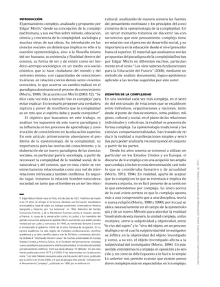JoséManuelJuárezySoniaComboniSalinas,Epistemologíadelpensamientocomplejo,pp.39-51.
Introducción
El pensamiento complejo, analizado y propuesto por
Edgar Morin,1
desde su concepción de la compleji-
dad humana, y sus escritos sobre método, educación,
ciencia y conciencia de la complejidad, sociología y
muchas otras de sus obras, ha introducido en las
ciencias sociales un debate que implica no sólo a la
cuestión epistemológica, sino a la filosofía misma
del ser humano, su existencia y finalidad dentro del
cosmos, su forma de ser y de existir como ser bio-
ético-antropo-sociológico en un medio eco-social-
cósmico, que lo hace ciudadano del mundo y del
universo mismo, con capacidades de conocimien-
to únicas, en relación con los demás seres vivientes
conocidos, lo que acarrea un cambio radical en el
paradigmadominanteenelprocesodeconocimiento
(Morin, 1990). De acuerdo con Morin (2003: 12): “Se
dice cada vez más a menudo ‘eso es complejo’ para
evitar explicar. Es necesario proponer una verdadera
ruptura y poner de manifiesto que la complejidad
es un reto que el espíritu debe y puede conquistar”.
El objetivo que buscamos en este trabajo, es
analizar los supuestos de este nuevo paradigma y
su influencia en los procesos de aprendizaje y cons-
trucción de conocimiento en la educación superior.
En este artículo primeramente abordamos el pro-
blema de la epistemología de la complejidad, su
importancia para las teorías del conocimiento, y la
elaboración de un nuevo paradigma de las ciencias
sociales, en particular para la sociología, a partir de
reconocer la complejidad de la realidad social, de la
naturaleza y del cosmos, que en esta visión se ven
estrechamente relacionadas como una red de inter-
relaciones intrincada y también conflictiva. En segun-
do lugar, tratamos la relación hombre-naturaleza-
sociedad, en tanto que el hombre es un ser bio-ético-
cultural, analizando de manera somera las fuentes
del pensamiento moriniano y los principios del cono-
cimiento de la epistemología de la complejidad. En
un tercer momento tratamos de discernir las con-
secuencias que este pensamiento complejo tiene
en relación con el proceso de desarrollo social, y su
importancia en la educación desde el nivel prescolar
hasta el superior. El material que analizamos son las
propuestasdelparadigmadelacomplejidadhechas
por Edgar Morin en diferentes escritos, particular-
mente en el texto “Los siete saberes fundamentales
para la Educación del Futuro” (2000), mediante un
método de análisis documental, lógico-epistémico
aplicado a las teorías sugeridas por este autor.
Desafíos de la complejidad
En una sociedad cada vez más compleja, en el senti-
do del entramado de relaciones que se establecen
entre individuos, organizaciones y naciones, tanto
desde el punto de vista económico, como político, reli-
gioso, cultural y social, en el plano de las relaciones
individuales y colectivas, la realidad se presenta de
forma compleja. La epistemología tradicional y las
ciencias compartamentalizadas, han tratado de re-
ducir la realidad a manifestaciones simples y senci-
llas para poder analizarla reconstruyendo el conjunto
a partir de las partes.
Desde los años sesenta se comenzó a utilizar, en
particular en los Estados Unidos y en Europa, el
discurso de lo complejo con una acepción tan amplia
que condujo a incluir en esta denominación casi todo
lo que se consideraba llamativo y de actualidad
(Morin, 1973; 1994). En realidad, aparte de aceptar
que lo complejo es lo que se entrelaza e implica de
manera conjunta, no es fácil ponerse de acuerdo en
lo que entendemos por complejo. Lo único acerca
de lo cual existe certeza es que lo complejo apunta
más a una comprensión que a una disciplina, teoría
o nueva religión (Morin, 1980 y 1990), por lo cual se
ubica necesariamente en el campo de la epistemolo-
gía y de un nuevo Método para abordar la realidad
“mostrando de esta manera, la unidad compleja, unitas
multiplex, entre la subjetividad y objetividad, entre
“lo vivo del sujeto” y lo “vivo del objeto, en un proceso
dialógico en el cual la subjetividad del investigador
se infiltra en la objetividad del objeto investigado
y como, a su vez, el objeto investigado afecta a la
subjetividad del investigador (Morin, 1994). En este
sentido entendemos lo complejo en oposición a lo sen-
cillo y no como lo difícil opuesto a lo fácil o lo simple.
Lo anterior nos permite avanzar que existen pensa-
dores complejos más no especialistas en lo complejo;
1. Edgar Nahum Morin nace en París, el 8 de Julio de 1921. Huérfano de madre
a los 10 años, se refugia en la lectura, dándose una formación autodidacta
enciclopédica, base de todos sus trabajos posteriores. Licenciado en Historia,
Geografía y Derecho, por “La Sorbonne” en 1942. Miembro del Partido
Comunista Francés, y de la Resistencia francesa contra la invasión alemán
a Francia. A causa de la persecución contra los judíos y los miembros del
partido comunista adoptará el apellido Morin asumiendo una doble clandes-
tinidad por ser: judío y comunista. En 1945, es nombrado Teniente Coronel
e incorporado al gobierno militar de la zona francesa de ocupación. En su
carrera académica ha sido objeto de múltiples condecoraciones científico-
académicas y su obra científica abarca más de 50 libros y numerosos artículos:
ha recibido el “Doctorado Honoris Causa” de muchas universidades en Europa,
Estados Unidos y América Latina. Es el fundador del pensamiento complejo,
nuevo paradigma que propone la interdisciplinariedad, la transdisciplinariedad
y el pensamiento sistémico. Entre sus obras destaca “El Método” en seis volú-
menes publicados entre 1977 y el 2004. Y las relacionadas con la educación,
como “Los Siete Saberes necesarios para una Educación del Futuro, publicado
por la unesco en el año 2000; y el que da pie para este artículo “Introducción
al Pensamiento Complejo”, publicado en 1990 por la editorial esf.
 