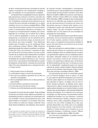 41
Reencuentro:Sujeto,subjetividadyEducaciónSuperior/65/Diciembre2012
40
es decir, existen personas que, formadas en una dis-
ciplina, se proponen una comprensión compleja y
que, sin embargo, no son pensadores complejos.
Losdesafíosdelacomplejidadnoshacenaparecer
bajo apariencias confusas e inciertas: el mundo, los
fenómenos y los eventos, al sujeto cognoscente mis-
mo. Tomando en cuenta que el ser humano es un ser
viviente bio-ético-antropo-sociológico en su plena
realidad y vive en un cosmos complejo (Morin, 1994),
como hijo de este mismo cosmos en el cual se desen-
vuelve, su pensamiento ubicado en el tiempo y en
el espacio, es necesariamente complejo, por cuanto
depende de su tiempo, de la cultura de su época
y de su entorno geográfico y social, de su propia
preparación y vinculación con los miembros de su
sociedad, de sus intereses; luego, se trata de un ser
bio-cultural, por tanto complejo. “Esta definición
implica que el hombre es un ser totalmente bioló-
gico, totalmente cultural” (Morin, 1994). Nosotros
podríamos añadir bio-cultural-económico, no sólo por
la idea del “homo oeconomicus”,2
presente en algu-
nas teorías de la economía clásica, sino por cuanto
muchos de sus deseos están íntimamente vinculados
con la economía, y la sociedad misma, que en su
modalidad de sociedad industrial es una “societas
oeconomica”, que propone el neoliberalismo a partir
del siguiente razonamiento, retomado de autores del
siglo xviii, pero despojado de su componente ético
o, incluso moral:
1. Todo hombre busca la felicidad.
2. La felicidad se logra a través de la posesión.
3. Para que sea posible la posesión de un bien se
necesita la propiedad.
4. Sólo la propiedad efectiva de un bien permite su
intercambio.
5. El intercambio lo garantiza el mercado.
6. El mercado está movido por dinero.
7. El dinero da la felicidad pues permite la posesión.
La posesión es la clave de este modelo. Toda actividad
económica se orienta a tener objetos en posesión. La
propiedad privada se constituye en el barómetro de
una sociedad. Cuanto más propietarios haya, más
desarrollada se considera a la sociedad. Esta pose-
sión se ubica en todos los campos, material, inma-
terial, bienes simbólicos. Sin embargo, otros autores
de ciencias sociales, antropólogos y economistas
consideran que es más probable una sociedad de la
reciprocidad, del intercambio y del don, entre ellos
Maurice Godelier (1998); otros autores como Keynes
(1936) y Herbert Simón (1947) (ver también Dobb,
1974 y Bourdieu, 2000), consideran que es demasiado
pensar en un individuo que tenga en cuenta nocio-
nes de macroeconomía al momento de tomar sus
decisiones, que por lo demás están sujetas a la in-
certidumbre, puesto que toda decisión económica
implica riesgo. Así que el hombre económico en
realidad sería un loco dentro de una sociedad im-
pregnada de racionalidad.
En este ejemplo detectamos lo que Morin quiere
demostrar: aún en lo material existe la complejidad.
En el homo sapiens coexiste el homo demens, es
decir, junto a la sabiduría está presente también la
locura. Por ello el homo oeconomicus es un ser que
ha perdido la razón.
Bajo esta perspectiva epistemológica, el conoci-
miento del ser humano se construye a partir de la
relación dialógica entre la realidad externa al sujeto
y la aprehensión subjetiva de esa realidad por parte
del sujeto, ubicados ambos en un contexto socio-
político-económico-cultural, bio-antropo-social-
cosmico, de experiencia cognitiva que, en términos
de Morin podemos afirmar que “es necesario conce-
bir “la unidualidad” compleja de nuestro ser natural-
cultural, de nuestro cerebro-espíritu. Nuestra realidad
que es a la vez natural y meta-natural, es decir cosmo-
físico-bio-antropo-sociológica (Morin, 1994).
El conocimiento, por tanto, es construido a partir
y en la relación dialógica entre el sujeto y el obje-
to, que supera la dialéctica hegeliana, por cuanto la
relación sujeto-objeto no se resuelve en una síntesis
que subsume al sujeto y al objeto, sino en una re-
lación siempre presente, de diálogo entre sujeto
cognoscente y objeto conocido (que puede ser otro
sujeto) ambos ubicados en el contexto histórico-social-
cósmico que da identidad a cada individualidad bio-
antropo-sociológica. Es la apertura de la antropo-
sociología a la vida humana, reconociendo la plena
realidad del hombre con sus ilusiones y temores,
deseos y frustraciones, miedos y alegrías, amores y
tristezas, amor y odio, compasión y desprecio en su
contexto con una visión compleja de la vida, que
permite desarrollar una visión aún m ás compleja
del ser humano: El ser bio-cultural, “esta definición
significa al mismo tiempo que el hombre es un ser
totalmente biológico y totalmente cultural.” (Morin
1994: 158) (ver también Morín 1980: 414-423).
Los retos de la complejidad, se pueden resumir
de la manera siguiente:
2. Homo economicus se considera racional en el sentido que el bienestar, tal
como se define en la función de utilidad, es optimizado según las oportunida-
des percibidas. Es decir, el individuo trata de alcanzar objetivos muy espe-
cíficos y predeterminados en la mayor medida posible con el menor coste
posible.
 