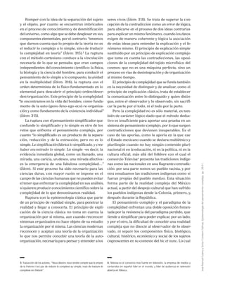 JoséManuelJuárezySoniaComboniSalinas,Epistemologíadelpensamientocomplejo,pp.39-51.
Romper con la idea de la separación del sujeto
y el objeto, por cuanto se encuentran imbricados
en el proceso de conocimiento y de desmitificación
del universo, como algo que se debe desglosar en sus
componentes elementales, por el contrario: “tenemos
que darnos cuenta que lo propio de la teoría no es
el reducir lo complejo a lo simple, sino de traducir
la complejidad en teoría” (Ídem: 315).3
La ruptura
con el método cartesiano conduce a la vinculación
necesaria de lo que se pensaba que eran campos
independientes del conocimiento científico: la física,
la biología y la ciencia del hombre, para conducir el
pensamiento de lo simple a lo compuesto, la unidad
en la multiplicidad (Ídem: 316); la ruptura con el
orden determinista de lo físico fundamentado en lo
elemental para descubrir el principio orden/desor-
den/organización. Este principio de la complejidad
“lo encontramos en la vida del hombre, como funda-
mento de la auto-(geno-feno-ego-eco)-re-organiza-
ción y como fundamento de la existencia individual”
(Ídem: 315).
La ruptura con el pensamiento simplificador que
confunde lo simplificado y lo simple es otro de los
retos que enfrenta el pensamiento complejo, por
cuanto “lo simplificado es un producto de la separa-
ción, reducción y de la extracción; pero no es lo
simple. La simplificación fabrica lo simplificado, y cree
haber encontrado lo simple. Lo simple –es decir, la
evidencia inmediata global, como un llamado, una
mirada, una caricia, un deseo, una mirada afectiva–
es la emergencia de una fabulosa complejidad…”
(Ídem). Si este proceso ha sido necesario para las
ciencias duras, con mayor razón se impone en el
campo de las ciencias humanas que no pueden evitar
el tener que enfrentar la complejidad en sus análisis,
si quieren producir conocimiento científico sobre la
complejidad de lo que denominamos realidad.
Ruptura con la epistemología clásica que parte
de un principio de realidad simple, para penetrar la
realidad y llegar a conocerla. El principio de expli-
cación de la ciencia clásica no toma en cuenta la
organización por sí misma, aun cuando reconocer
sistemas organizados no hace objeto de su estudio
la organización por sí misma. Las ciencias modernas
reconocen y aceptan una teoría de la organización
lo que nos permite concebir una teoría de la auto-
organización, necesaria para pensar y entender a los
seres vivos (Ídem: 318). Se trata de superar la con-
cepción de la contradicción como un error de lógica,
para ubicarse en el proceso de dos ideas contrarias
para explicar un mismo fenómeno, cuando los datos
exigen de manera coherente y lógica la asociación
de estas ideas para entender la explicación y el fe-
nómeno mismo. El principio de explicación simple
sustituido por un principio de explicación complejo
que tome en cuenta las contradicciones, las oposi-
ciones de la complejidad del tejido microfísico del
cosmos: que no es una máquina perfecta, sino un
proceso en vías de desintegración y de organización
al mismo tiempo.
El principio de complejidad que se funda también
en la necesidad de distinguir y de analizar, como el
principio de explicación clásico, trata de establecer
la comunicación entre lo distinguido y quien distin-
gue, entre el observador y lo observado, sin sacrifi-
car la parte por el todo, ni el todo por la parte.
Pero la complejidad no es sólo material, es tam-
bién de carácter lógico dado que el método deduc-
tivo es insuficiente para aportar una prueba en un
sistema de pensamiento complejo, por lo que surgen
contradicciones que devienen insuperables. Es el
caso de las aporías, como la aporía en la que cae
el Estado mexicano cuando se declara multiétnico y
plurilingüe cuando no hay ningún contenido pluri-
nacional ni en la educación, ni en la política, ni en la
cultura oficial, más allá del folklore con el cual el
consorcio Televisa4
presenta las tradiciones indíge-
nas como las nacionales en una flagrante contradic-
ción: por una parte somos un pueblo racista, y por
otra ensalzamos las tradiciones indígenas como si
fueran propias del pueblo mestizo. Esta situación
forma parte de la realidad compleja del México
actual, a partir del despojo cultural que han sufrido
los pueblos indígenas desde la Colonia, primero, y,
después durante la República.
El pensamiento complejo y el paradigma de la
complejidad enfrentan una doble oposición fomen-
tada por la resistencia del paradigma perdido, que
tiende a simplificar para poder explicar, por un lado;
y por el otro, la dificultad de concebir una realidad
compleja que no disocie al observador de lo obser-
vado, ni separe los componentes físico, biológico,
cultural, histórico, económico y social de los sujetos
cognoscentes en su contexto del hic et nunc. Lo cual
3. Traducción de los autores, “Nous devons nous rendre compte que le propre
de la théorie n’est pas de reduire la complexe au simple, mais de traduire le
complexe en théorie”.
4. Televisa es el consorcio más fuerte en televisión, la empresa de medios y
contenidos en español líder en el mundo, y líder de audiencia en televisión
abierta en México.
 