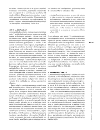 43
Reencuentro:Sujeto,subjetividadyEducaciónSuperior/65/Diciembre2012
42
nos llama a tomar conciencia de que la “determi-
nación etno-sociocéntrica, de entrada, compromete
toda concepción de la sociedad, de la cultura, del
hombre (Ídem). El pensamiento complejo es por
tanto, apertura a la universalidad “El pensamiento
complejo es el pensamiento que quiere pensar de
manera conjunta las realidades dialógicas/polilógi-
cas entretejidas intimamente” (Ídem: 323).
¿Qué es la complejidad?
La complejidad, por tanto, implica una problemática
vasta “y la dificultad que tenemos para entrar en ella
supone un fenómeno histórico y cultural en el cual
nos encontramos” (Morin, 1998): la escuela nos ense-
ñó a separar para analizar; pero esto nos ha llevado
a alterar la realidad, por ejemplo, la historia se de-
sarrolla en el tiempo y en el espacio, luego implica a
la geografía, una forma de pensar y de hacer propios
de una época, y sin embargo las separamos para
ubicar fenómenos que aparecen como ahistóricos,
o hechos que pudieron suceder en cualquier lugar,
al hacer caso omiso del territorio y del paisaje. Con
frecuencia, en cuanto sujetos cognoscentes, hacemos
caso omiso del tiempo y cognoscente del objeto cono-
cido o por conocer, al observador de lo observado.
Queremos explicar el todo a través de la constitución
de sus partes, eliminando el problema de la com-
plejidad (Ídem). En otros términos, el paradigma
cognitivo que ponemos en marcha y a través del cual
vemos e interpretamos la realidad desde una visión
positivista, propia del paradigma dominante, es de-
nominado como “método científico” en términos
absolutos, excluyente de cualquier otro método y
reductor de la realidad a uno sólo de sus aspectos
y facetas.
La sociedad es compleja por cuanto entreteje una
serie de eventos, conocimientos, reflexiones filosófi-
cas, sociales, económicas, políticas, culturales, eco-
lógicas, físicas, biológicas, éticas, cósmicas que inter-
vienen en los diferentes acontecimientos. De igual
manera se trata de una sociedad conflictiva/armónica;
pacífica/agresiva; justa/injusta; equitativa/inequita-
tiva, es decir que lleva en su seno la contradicción, la
dialéctica; mejor aún, dice Morin, la dialógica, como
medio de comunicación dialéctico-conflictiva entre
formas diferentes de abordar la realidad (Ídem: 324).
Pero la sociedad está en permanente movimiento, en
construcción continua, reestructurándose, repro-
duciéndose, revivificándose. La vida humana es una
constante reproducción y reinvención. De allí, el
cambio permanente que es lo propio de la vida hu-
mana. Por ello, para Morin, se trata más de construir
una sociedad con calidad de vida, que una sociedad
de consumo. Mayor calidad de vida
… no significa, obviamente tener un coche más potente,
ni viajar en avión al otro extremo del mundo para vivir
un fin de semana “de ensueño”, y, sobre todo, no sig-
nifica intentar resolver los problemas económicos sin
pensar en el medio ambiente, sin preocuparse por
la organización social, sin considerar el peso de la
historia, sin..., en fin, sin tomar en consideración la
complejidad de un sistema de interacciones (Morin
y Nair, 1997).
Es por ello que, para Morin “El conocimiento per-
tinente debe enfrentar la complejidad. Complexus
significa lo que está tejido en conjunto, en efecto, hay
complejidad cuando son inseparables los elementos
diferentes que constituyen un todo (como el eco-
nómico, el político, el sociológico, o psicológico, el
afectivo, el mitológico) y que tienen un tejido inter-
dependiente, interactivo e ínter-retroactivo entre el
objeto de conocimiento y su contexto, las partes y
el todo, el todo y las partes, las partes entre sí. La
complejidad es, de hecho, la unión entre la unidad
y la multiplicidad. Los desarrollos propios a nuestra
era planetaria nos enfrentan cada vez más y de ma-
nera cada vez más ineluctable a los desafíos de la
complejidad” (Morin, 2000: 15).
El pensamiento complejo
El pensamiento complejo viene a romper con la uni-
linealidad, la unilateralidad del pensamiento cientí-
fico; a integrar de manera compleja, en el sentido de
tejer conjuntamente (complexus) elementos prove-
nientes de la concepción sistémica, cibernética y de
la teoría de la información, recuperados a favor
de que cualquier estudio de la experiencia humana
se haga en forma multifacética y multirreferencial.
Como lo ha señalado Morin, el pensamiento com-
plejo es una invitación a salir de una manera sencilla
de ver las realidades a partir de la cual la especiali-
zación, y en particular la hiperespecialización, hace
que cada persona conozca un pequeño fragmento
de la realidad y que el objeto del conocimiento sea
para su estudio desvinculado de la realidad donde
actúa. Así un texto, una frase, requiere saber el con-
texto en el que está escrito o en el cual se pronuncia. Es
necesario un pensamiento que articule y que religue
los diferentes saberes disciplinarios, hoy parcela-
dos, y que además contextualice las migraciones
de ideas entre estos compartimentos disciplinarios
(Velilla, 2002).
 