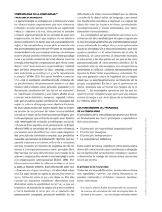 JoséManuelJuárezySoniaComboniSalinas,Epistemologíadelpensamientocomplejo,pp.39-51.
Epistemología de la complejidad y
transdisciplinariedad
La epistemología es compleja en sí misma por cuan-
to releva al sujeto cognoscente que en sí mismo es
complejo, no sólo porque se trata de un sujeto indi-
vidual y colectivo a la vez, sino porque lo concibe
como un sujeto producto de un proceso de auto-eco-
organización, es decir que implica un ser relativa-
mente autónomo, en tanto que ser, aun cuando esté
sujeto a las necesidades y azares de la existencia mis-
ma; considerando que todo ser viviente se encuentra
inmerso dentro de un complejo sistema eco-antropo-
socio-cultural-cósmico-histórico,quetienequeadap-
tarse a su medio ambiente del cual obtiene materia,
energía,informaciónyorganización,porelloseconsi-
deran como “seres auto-eco-organizadores, realidad
que permite desprender la idea compleja central:
toda autonomía se construye en y por la dependencia
ecológica” (1994: 283). Por eso el hombre, como ser
vivo, está en constante construcción de sí mismo, de
su yo identitario, del pensamiento sobre el mí obje-
tivado y del sí mismo como principio cogitante y re-
flexionante constitutivo del “yo, del mí, del sí mismo”,
en relación con el nosotros, y con el otro, el alter en un
contexto socio-histórico, temporal, espacial, vehicu-
lado por una de las partes constitutivas esenciales del
sujeto, la cultura, el lenguaje como objetivación tanto
de esa cultura como del sujeto mismo que se expre-
sa dentro de un proceso de intercomunicabilidad,
lo cual es el signo de las interacciones múltiples, por
tanto complejas, que enfrenta el sujeto en el ámbito
más restringido de la familia y/o del grupo social de
referencia. Esto significa en el pensamiento de Edgar
Morin (1998) la necesidad de la auto-exo-referencia,
por cuanto para identificarme como sujeto requiero
del principio de identidad complejo que posibilita
todas las operaciones de tratamiento objetivo, que me
permite tratarme a mí mismo, referirme a mí mismo,
porque necesito un mínimo de objetivación de mí
mismo a la vez que permanezco como yo-sujeto libre,
libertad que no viene del cielo sino que emerge de la
auto-eco-organización,siendolamáscomplejalaauto-
eco-organización antroposocial (Ídem: 284). Por
ello requiero también la referencia externa al otro,
al alter, al mundo externo. Este proceso de auto-exo-
referencia es el que constituye mi identidad subje-
tiva. Es aquí donde se opera la distinción entre sí/
no-sí, mí/no-mí, entre el yo y los otros yo. Por ello,
cuando no logramos establecer claramente esta
distinción existe la posibilidad del error, ya que en-
tramos en el mundo de la cognición y éste conlleva
errores tomando el no-sí por un sí producto del
pensamiento complejo; producto también de las
dificultades de intercomunicabilidad que se efectúa
a través de la objetivación del lenguaje, cuyo domi-
nio insuficiente nos lleva a expresar o a captar las
ideas del otro de manera errónea, produciendo
incomprensiones y malos entendidos, por tanto
falseando el conocimiento.
La complejidad del pensamiento así como la re-
construcción de la realidad por el sujeto cognoscen-
te nos lleva necesariamente a la transdisciplinariedad
como método de investigación y como epistemolo-
gía de la investigación y del conocimiento, que nos
ayuda a penetrar en el conocimiento de la vida, la
existencia, el conocimiento, el desarrollo humano,
la educación y las disciplinas en las que se ha com-
partamentalizado el conocimiento científico. En la
sociedad cada vez más compleja, sus antagonismos,
desórdenes y conflictos conllevan necesariamente una
ligazón de fraternidad espontánea y voluntaria. No
hay otra garantía contra la fragilidad de la comple-
jidad que la autorregeneración permanente de la
propia complejidad. Es decir, que si queremos ser
libres, tenemos que arrostrar los riesgos de la li-
bertad, “…las sociedades opresivas son las que no
quieren correr ningún riesgo, pero por eso mismo,
corren el riesgo, a un cierto plazo, de su hundimien-
to” (Morin, 2002: 87).
Los fundamentos del paradigma
de la complejidad
El paradigma de la complejidad propuesto por Morin,
se fundamenta en cuatro principios u operadores
del conocimiento:
•	 El principio de recursividad organizacional
•	 El principio dialógico
•	 El principio hologramático
•	 La organización sistémica
Estos cuatro procesos constituyen otros tantos opera-
dores del conocimiento, que contribuyen a despejar
las incógnitas del pensamiento complejo y ayudan
a desenredar la madeja de interacciones concurren-
tes en un evento.
El principio de la recursividad
Todas las acciones del hombre, la naturaleza misma,
son repetibles, vuelven con cierta frecuencia, se
pueden redescubrir, refundar, renovar, reestruc-
turar, reinventar:
“La ciencia clásica había desenterrado las nociones
de cosmos, de naturaleza, de vida, de singularidad, de
hombre y de sujeto… una sociología refundad redes-
 