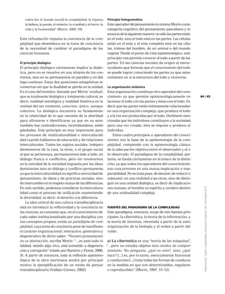 45
Reencuentro:Sujeto,subjetividadyEducaciónSuperior/65/Diciembre2012
44
cubre [en el mundo social] la complejidad, la riqueza,
la belleza, la poesía, el misterio, la crueldad y el horro: la
vida y la humanidad” (Morin, 2002: 19).
Esta refundación impulsa la conciencia de la com-
plejidad que desemboca en la toma de conciencia
de la necesidad de cambiar el paradigma de las
ciencias humanas.
El principio dialógico
El principio dialógico ciertamente implica la dialéc-
tica, pero no se resuelve en una síntesis de los con-
trarios, sino en su permanencia en paralelo y en diá-
logo continuo. Estas dos posiciones antagónicas se
conservan sin que la dualidad se pierda en la unidad.
Es el caso del hombre, llamado por Morin ‘unidual’,
que es totalmente biológico y totalmente cultural, es
decir, realidad ontológica y realidad histórica en la
unidad del ser existente, concreto, único, aunque
colectivo. La dialógica encuentra su fundamento
en la relatividad de lo que necesita de la alteridad
para afirmarse e identificarse ya que en su seno
también hay contradicciones, incertidumbres, ambi-
güedades. Este principio es muy importante para
los procesos de multiculturalidad e interculturali-
dad cuando hablamos de educación y de relaciones
interculturales. Todos los sujetos sociales, indepen-
dientemente de la raza, la etnia, o el grupo social
al que se pertenezca, permanecemos lado a lado, en
diálogo franco o conflictivo, pero sin resolvernos
en la unicidad de la sociedad impuesta por las ideas
dominantes sino en diálogo y conflicto permanente,
yaquelainterculturalidadnosignificaunivocidadde
pensamiento, de ideas y de prácticas sociales, sino
de intercambio en el respeto mutuo de las diferencias.
En este sentido, podemos considerar la intercultura-
lidad como el proceso de unificación manteniendo
la diversidad, es decir, el derecho a la diferencia.
La idea central de una cultura transdisciplinaria
está en introducir la reflexividad y la conciencia en
las ciencias; es constatar que, en el conocimiento de
cada saber institucionalizado por una disciplina con
sus conceptos propios, existe un paradigma de com-
plejidad, cuya toma de conciencia pone de manifiesto
el carácter organizacional, interactivo, generativo y
degenerativo de dicho saber. “Nuestro pensamiento
no es abstracción, escribe Morin: “…es ante todo vi-
talidad; siendo algo vivo, está sometido a degenera-
ción y corrupción” (citado por Ramírez y Flores, 2006:
3). A partir de entonces, toda la reflexión epistemo-
lógica de la obra moriniana tendrá por principal
motivo la ejemplificación de un modo de pensar
transdisciplinario (Vallejo-Gómez, 2002).
Principio hologramático
EsteoperadordelpensamientoloretomaMorincomo
categoría cognitiva del pensamiento pascaliano y lo
enunciadelasiguientemanera:nosólolaspartesestán
en el todo, sino el todo está en las partes. Las células
están en el ente y el ente completo está en las célu-
las, trátese del hombre, de un animal o del mundo
vegetal. Desde el punto de vista epistemológico, este
principio nos permite conocer el todo a partir de las
partes. En las ciencias sociales da origen al estruc-
turalismo que formula que el conocimiento del todo
se puede lograr conociendo las partes ya que estas
contienen en sí la estructura del todo y viceversa.
La organización sistémica
Esta organización constituye otro operador del cono-
cimiento ya que permite epistemológicamente re-
lacionar el todo con las partes y éstas con el todo. Es
decir que las partes están íntimamente relacionadas
en una organización compleja, que produce el todo
y a la vez son producidas por el todo. Durkheim men-
cionaba que los individuos constituyen a la sociedad,
pero una vez creada, ésta se impone y produce al
individuo.
Estos cuatro principios u operadores del conoci-
miento son la base de la epistemología de la com-
plejidad, rompiendo con la epistemología clásica
de la adecuación objetiva entre el observador y el o
lo observado. El paradigma de la complejidad, por
tanto, se funda ciertamente en el enlace de la distin-
ción, ya que todos los operadores del conocimiento
son concurrentes en una mutua implicación e inse-
parabilidad. No se trata pues, de desunir, de reducir o
subsumir, en una realidad a las otras, sino de distin-
guir en una unidad dialógica, es decir de implicacio-
nes mutuas: el hombre es espíritu y cerebro dentro
de una unidualidad compleja.
Fuentes del paradigma de la complejidad
Este paradigma, entonces, surge de tres fuentes prin-
cipales: la cibernética, la teoría de la información, y
la teoría de sistemas, retomada a partir de la auto-
organización de la biología y el orden a partir del
ruido.
a) La cibernética es una “teoría de las máquinas”,
“…pero no estudia objetos sino modos de compor-
tamiento. No pregunta: ¿qué es esto?, sino: ¿qué
hace? [...] es, por lo tanto, esencialmente funcional
y conductista [...] trata todas las formas de conducta
en la medida en que son determinables, regulares
o reproducibles” (Morin, 1997: 11-12).
 
