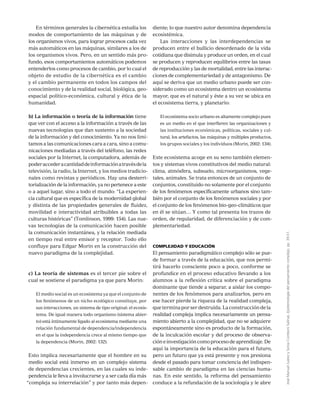 JoséManuelJuárezySoniaComboniSalinas,Epistemologíadelpensamientocomplejo,pp.39-51.
En términos generales la cibernética estudia los
modos de comportamiento de las máquinas y de
los organismos vivos, para lograr procesos cada vez
más automáticos en las máquinas, similares a los de
los organismos vivos. Pero, en un sentido más pro-
fundo, esos comportamientos automáticos podemos
entenderlos como procesos de cambio, por lo cual el
objeto de estudio de la cibernética es el cambio
y el cambio permanente en todos los campos del
conocimiento y de la realidad social, biológica, geo-
espacial político-económica, cultural y ética de la
humanidad.
b) La información o teoría de la información tiene
que ver con el acceso a la información a través de las
nuevas tecnologías que dan sustento a la sociedad
de la información y del conocimiento. Ya no nos limi-
tamos a las comunicaciones cara a cara, sino a comu-
nicaciones mediadas a través del teléfono, las redes
sociales por la Internet, la computadora, además de
poderaccederacantidaddeinformaciónatravésdela
televisión, la radio, la Internet, y los medios tradicio-
nales como revistas y periódicos. Hay una desterri-
torialización de la información, ya no pertenece a este
o a aquel lugar, sino a todo el mundo: “La experien-
cia cultural que es específica de la modernidad global
y distinta de las propiedades generales de fluidez,
movilidad e interactividad atribuibles a todas las
culturas históricas” (Tomlinson, 1999: 154). Las nue-
vas tecnologías de la comunicación hacen posible
la comunicación instantánea, y la relación mediada
en tiempo real entre emisor y receptor. Todo ello
confluye para Edgar Morin en la construcción del
nuevo paradigma de la complejidad.
c) La teoría de sistemas es el tercer pie sobre el
cual se sostiene el paradigma ya que para Morin:
El medio social es un ecosistema ya que el conjunto de
los fenómenos de un nicho ecológico constituye, por
sus interacciones, un sistema de tipo original: el ecosis-
tema. De igual manera todo organismo (sistema abier-
to) está íntimamente ligado al ecosistema mediante una
relación fundamental de dependencia/independencia
en el que la independencia crece al mismo tiempo que
la dependencia (Morin, 2002: 132).
Esto implica necesariamente que el hombre en su
medio social está inmerso en un complejo sistema
de dependencias crecientes, en las cuales su inde-
pendencia le lleva a involucrarse y a ser cada día más
“compleja su interrelación” y por tanto más depen-
diente; lo que nuestro autor denomina dependencia
ecosistémica.
Las interacciones y las interdependencias se
producen entre el bullicio desordenado de la vida
cotidiana que disimula y produce un orden, en el cual
se producen y reproducen equilibrios entre las tasas
de reproducción y las de mortalidad, entre las interac-
ciones de complementariedad y de antagonismo. De
aquí se deriva que un medio urbano puede ser con-
siderado como un ecosistema dentro un ecosistema
mayor, que es el natural y éste a su vez se ubica en
el ecosistema tierra, y planetario:
El ecosistema socio urbano es altamente complejo pues
es un medio en el que interfieren las organizaciones y
las instituciones económicas, políticas, sociales y cul-
tural, los artefactos, las máquinas y múltiples productos,
los grupos sociales y los individuos (Morin, 2002: 134).
Este ecosistema acoge en su seno también elemen-
tos y sistemas vivos constitutivos del medio natural:
clima, atmósfera, subsuelo, microorganismos, vege-
tales, animales. Se trata entonces de un conjunto de
conjuntos, constituido no solamente por el conjunto
de los fenómenos específicamente urbanos sino tam-
bién por el conjunto de los fenómenos sociales y por
el conjunto de los fenómenos bio-geo-climáticos que
en él se sitúan… Y como tal presenta los trazos de
orden, de regularidad, de diferenciación y de com-
plementariedad.
Complejidad y Educación
El pensamiento paradigmático complejo sólo se pue-
de formar a través de la educación, que nos permi-
tirá hacerlo consciente poco a poco, conforme se
profundice en el proceso educativo llevando a los
alumnos a la reflexión crítica sobre el paradigma
dominante que tiende a separar, a aislar los compo-
nentes de los fenómenos para analizarlos, pero en
ese hacer pierde la riqueza de la realidad compleja,
que termina por ser destruida. La construcción de la
realidad compleja implica necesariamente un pensa-
miento abierto a la complejidad, que no se adquiere
espontáneamente sino es producto de la formación,
de la inculcación escolar y del proceso de observa-
cióneinvestigacióncomoprocesodeaprendizaje.De
aquí la importancia de la educación para el futuro,
pero un futuro que ya está presente y nos presiona
desde el pasado para tomar conciencia del indispen-
sable cambio de paradigma en las ciencias huma-
nas. En este sentido, la reforma del pensamiento
conduce a la refundación de la sociología y le abre
 