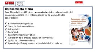 Razonamiento clínico
Para Alfaro-LeFevre (2016), el razonamiento clínico es la aplicación del
pensamiento crítico en el en...