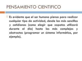 PENSAMIENTO CIENTIFICO Es evidente que el ser humano piensa para realizar cualquier tipo de actividad, desde las más sencillas y cotidianas (como elegir que zapatos utilizará durante el día) hasta las más complejas y abstractas (programar un sistema informático, por ejemplo).  