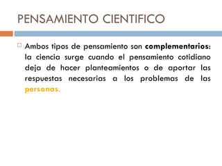 PENSAMIENTO CIENTIFICO Ambos tipos de pensamiento son  complementarios : la ciencia surge cuando el pensamiento cotidiano deja de hacer planteamientos o de aportar las respuestas necesarias a los problemas de las  personas . 