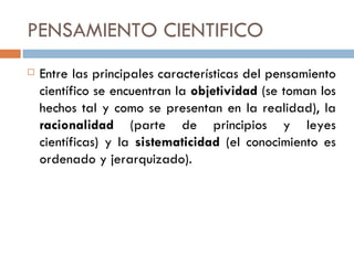 PENSAMIENTO CIENTIFICO Entre las principales características del pensamiento científico se encuentran la  objetividad  (se toman los hechos tal y como se presentan en la realidad), la  racionalidad  (parte de principios y leyes científicas) y la  sistematicidad  (el conocimiento es ordenado y jerarquizado). 