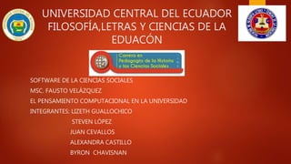 UNIVERSIDAD CENTRAL DEL ECUADOR
FILOSOFÍA,LETRAS Y CIENCIAS DE LA
EDUACÓN
SOFTWARE DE LA CIENCIAS SOCIALES
MSC. FAUSTO VELÁZQUEZ
EL PENSAMIENTO COMPUTACIONAL EN LA UNIVERSIDAD
INTEGRANTES: LIZETH GUALLOCHICO
STEVEN LÓPEZ
JUAN CEVALLOS
ALEXANDRA CASTILLO
BYRON CHAVISNAN
 