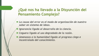 ¿Qué nos ha llevado a la Disyunción del
Pensamiento Complejo?
 La causa del error es el modo de organización de nuestro
saber en sistema de ideas.
 Ignorancia ligada al desarrollo de la ciencia.
 Ceguera ligada al uso degradado de la razón.
 Amenazas a la humanidad ligada al progreso ciego e
incontrolado del conocimiento.
 