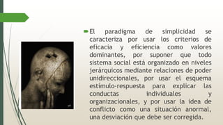 El paradigma de simplicidad se
caracteriza por usar los criterios de
eficacia y eficiencia como valores
dominantes, por suponer que todo
sistema social está organizado en niveles
jerárquicos mediante relaciones de poder
unidireccionales, por usar el esquema
estímulo-respuesta para explicar las
conductas individuales y
organizacionales, y por usar la idea de
conflicto como una situación anormal,
una desviación que debe ser corregida.
 