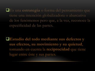 Es una estrategia o forma del pensamiento que
tiene una intención globalizadora o abarcativa
de los fenómenos pero que, a la vez, reconoce la
especificidad de las partes.
Estudio del todo mediante sus defectos y
sus efectos, su movimiento y su quietud,
tomando en cuenta la reciprocidad que tiene
lugar entre éste y sus partes.
 