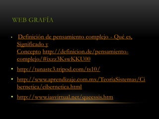 WEB GRAFÍA
• Definición de pensamiento complejo - Qué es,
Significado y
Concepto http://definicion.de/pensamiento-
complejo/#ixzz3KswKKU00
• http://tunastc3.tripod.com/ts10/
• http://www.aprendizaje.com.mx/TeoriaSistemas/Ci
bernetica/cibernetica.html
• http://www.iasvirtual.net/queessis.htm
 
