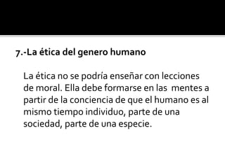 7.-La ética del genero humano
La ética no se podría enseñar con lecciones
de moral. Ella debe formarse en las mentes a
partir de la conciencia de que el humano es al
mismo tiempo individuo, parte de una
sociedad, parte de una especie.
 