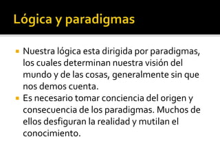  Nuestra lógica esta dirigida por paradigmas,
los cuales determinan nuestra visión del
mundo y de las cosas, generalmente sin que
nos demos cuenta.
 Es necesario tomar conciencia del origen y
consecuencia de los paradigmas. Muchos de
ellos desfiguran la realidad y mutilan el
conocimiento.
 
