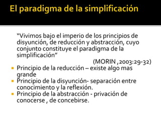 “Vivimos bajo el imperio de los principios de
disyunción, de reducción y abstracción, cuyo
conjunto constituye el paradigma de la
simplificación”
(MORIN ,2003:29-32)
 Principio de la reducción – existe algo mas
grande
 Principio de la disyunción- separación entre
conocimiento y la reflexión.
 Principio de la abstracción - privación de
conocerse , de concebirse.
 