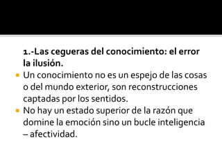 1.-Las cegueras del conocimiento: el error
la ilusión.
 Un conocimiento no es un espejo de las cosas
o del mundo exterior, son reconstrucciones
captadas por los sentidos.
 No hay un estado superior de la razón que
domine la emoción sino un bucle inteligencia
– afectividad.
 
