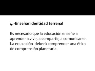 4.-Enseñar identidad terrenal
Es necesario que la educación enseñe a
aprender a vivir, a compartir, a comunicarse.
La educación deberá comprender una ética
de comprensión planetaria.
 