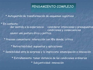 PENSAMIENTO COMPLEJO

   * Autogestión de transformación de esquemas cognitivos

* En contexto
        dar sentido a la experiencia:  considerar intenciones y presupuestos
                                       condiciones y consecuencias
       asumir una postura ética y política

  * Proceso comunitario: interacción con l@s demás, crítica

        * Retractabilidad: supuestos y aplicaciones

 * Sensibilidad ante la sorpresa y lo imprevisto: emancipación e innovación

         * Extrañamiento: tomar distancia de las condiciones ordinarias
                         * Subjuntividad: innovación
 